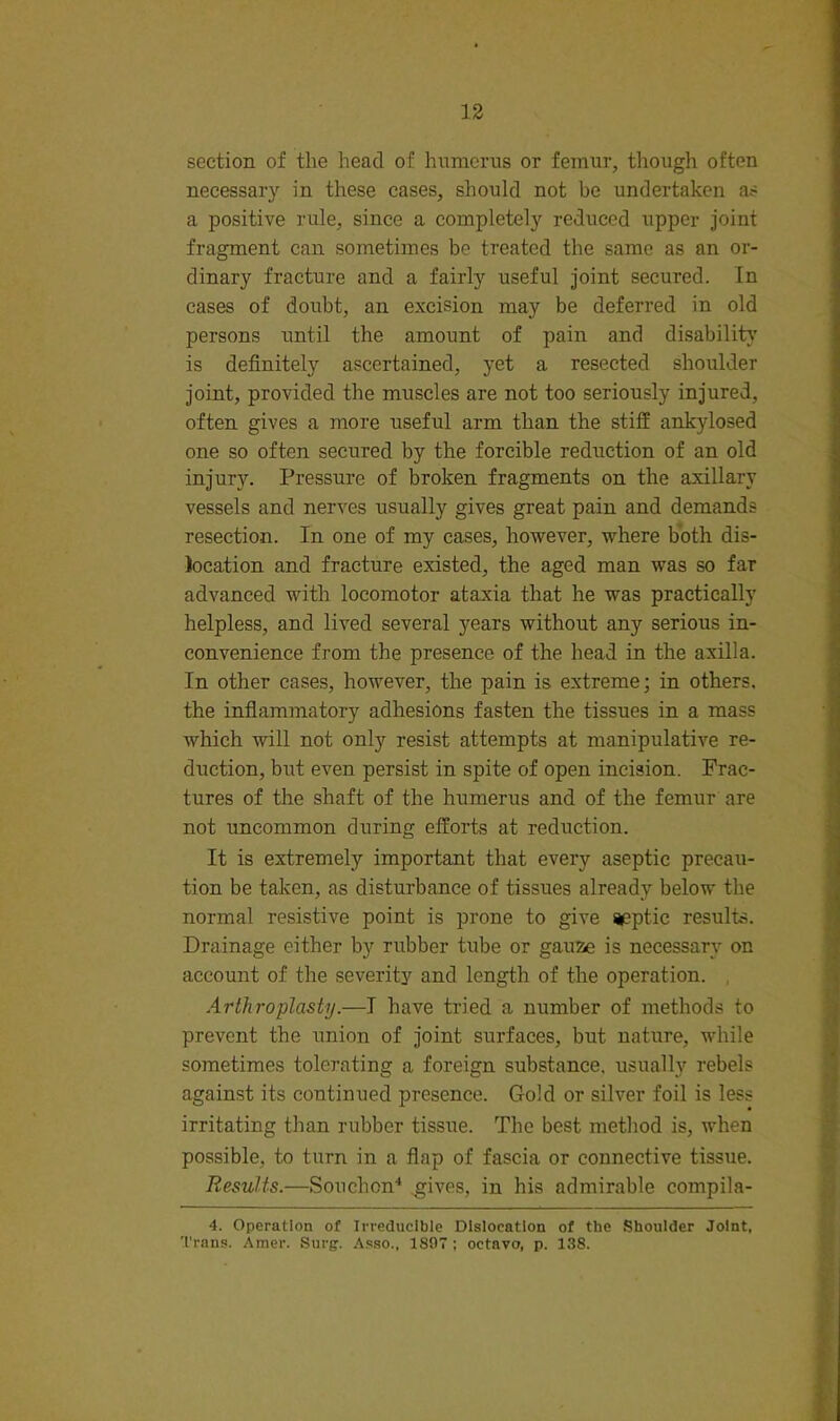 section of the head of humerus or femur, though often necessary in these cases, should not be undertaken as a positive rule, since a completely reduced upper joint fragment can sometimes be treated the same as an or- dinary fracture and a fairly useful joint secured. In cases of doubt, an excision may be deferred in old persons until the amount of pain and disabilitj' is definitely ascertained, yet a resected shoulder joint, provided the muscles are not too seriously injured, often gives a more useful arm than the stiff ankylosed one so often secured by the forcible reduction of an old injury. Pressure of broken fragments on the axillary vessels and nerves usually gives great pain and demands resection. In one of my cases, hov^ever, where both dis- location and fracture existed, the aged man was so far advanced with locomotor ataxia that he was practically helpless, and lived several years without any serious in- convenience from the presence of the head in the axilla. In other cases, however, the pain is extreme; in others, the infiammatory adhesions fasten the tissues in a mass which will not only resist attempts at manipulative re- duction, but even persist in spite of open incision. Frac- tures of the shaft of the humerus and of the femur are not uncommon during efforts at reduction. It is extremely important that every aseptic precau- tion be taken, as disturbance of tissues already below the normal resistive point is prone to give aeptic results. Drainage either by rubber tube or gauze is necessary on account of the severity and length of the operation. , Arthroplasty.—I have tried a number of methods to prevent the union of joint surfaces, but nature, while sometimes tolerating a foreign substance, usually rebels against its continued presence. Gold or silver foil is less irritating than rubber tissue. The best method is, when possible, to turn in a flap of fascia or connective tissue. Results.—Souchon'* gives, in his admirable compila- 4. Operation of Irreducible Dislocation of the Shoulder Joint, Trans. Amer. Surg. Asso., 1807 ; octavo, p. 138.