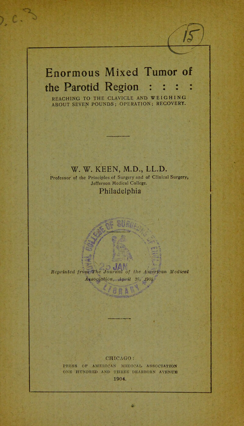 ,-.v Enormous Mixed Tumor of the Parotid Region : : : : REACHING TO THE CLAVICLE AND WEIGHING ABOUT SEVEN POUNDS; OPERATION; RECOVERY. W. W. KEEN, M.D., LL.D. Professor of the Principles of Surgery and of Clinical Surgery, Jefferson Medical College. Philadelphia i' 'i Reprinted frony'The'journal of the American Medical A^so^ation, Aiii il 30/ \j^90iy CHICAGO: TRESS OF AMERICAN MEDICAL ASSOCIATION ONE HUNDRED AND THREE DEARBORN AYENUB 1904. i ' L ' C ‘
