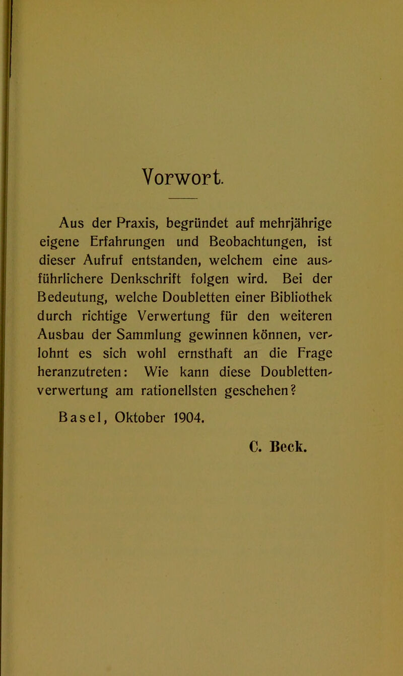 Vorwort. Aus der Praxis, begründet auf mehrjährige eigene Erfahrungen und Beobachtungen, ist dieser Aufruf entstanden, welchem eine aus- führlichere Denkschrift folgen wird. Bei der Bedeutung, welche Doubletten einer Bibliothek durch richtige Verwertung für den weiteren Ausbau der Sammlung gewinnen können, ver- lohnt es sich wohl ernsthaft an die Frage heranzutreten: Wie kann diese Doubletten- verwertung am rationellsten geschehen? Basel, Oktober 1904. C. Beck.