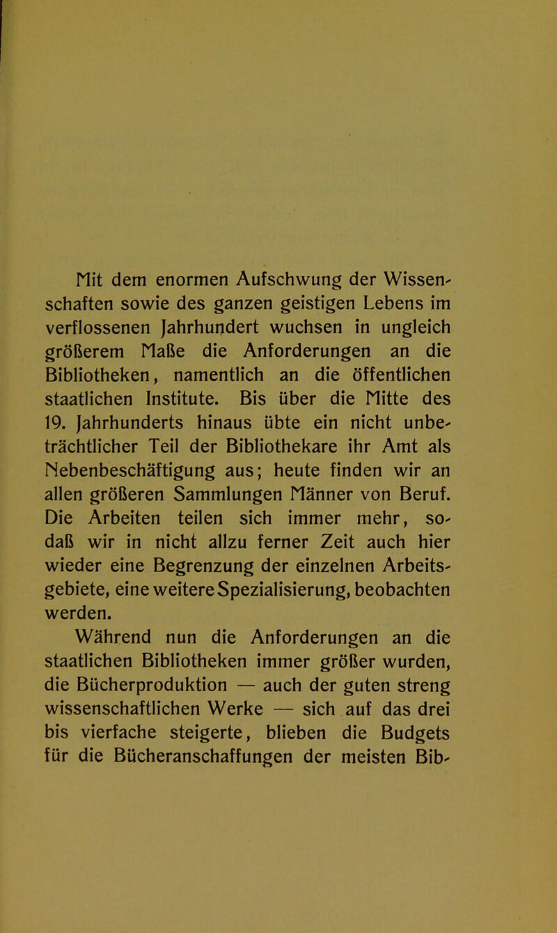 Mit dem enormen Aufschwung der Wissen^ schäften sowie des ganzen geistigen Lebens im verflossenen Jahrhundert wuchsen in ungleich größerem Maße die Anforderungen an die Bibliotheken, namentlich an die öffentlichen staatlichen Institute. Bis über die Mitte des 19. Jahrhunderts hinaus übte ein nicht unbe- trächtlicher Teil der Bibliothekare ihr Amt als Nebenbeschäftigung aus; heute finden wir an allen größeren Sammlungen Männer von Beruf. Die Arbeiten teilen sich immer mehr, so- daß wir in nicht allzu ferner Zeit auch hier wieder eine Begrenzung der einzelnen Arbeits- gebiete, eine weitere Spezialisierung, beobachten werden. Während nun die Anforderungen an die staatlichen Bibliotheken immer größer wurden, die Bücherproduktion — auch der guten streng wissenschaftlichen Werke — sich auf das drei bis vierfache steigerte, blieben die Budgets für die Bücheranschaffungen der meisten Bib-