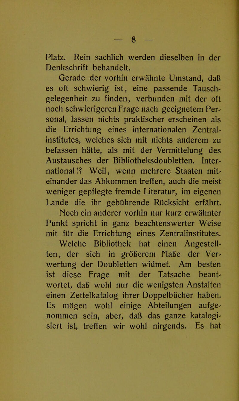 Platz. Rein sachlich werden dieselben in der Denkschrift behandelt. Gerade der vorhin erwähnte Umstand, daß es oft schwierig ist, eine passende Tausch- gelegenheit zu finden, verbunden mit der oft noch schwierigeren Frage nach geeignetem Per- sonal, lassen nichts praktischer erscheinen als die Errichtung eines internationalen Zentral- institutes, welches sich mit nichts anderem zu befassen hätte, als mit der Vermittelung des Austausches der Bibliotheksdoubletten. Inter- national!? Weil, wenn mehrere Staaten mit- einander das Abkommen treffen, auch die meist weniger gepflegte fremde Literatur, im eigenen Lande die ihr gebührende Rücksicht erfährt. Noch ein anderer vorhin nur kurz erwähnter Punkt spricht in ganz beachtenswerter Weise mit für die Errichtung eines Zentralinstitutes. Welche Bibliothek hat einen Angestell- ten, der sich in größerem Maße der Ver- wertung der Doubletten widmet. Am besten ist diese Frage mit der Tatsache beant- wortet, daß wohl nur die wenigsten Anstalten einen Zettelkatalog ihrer Doppelbücher haben. Es mögen wohl einige Abteilungen aufge- nommen sein, aber, daß das ganze katalogi- siert ist, treffen wir wohl nirgends. Es hat