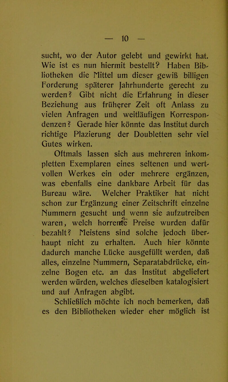 sucht, wo der Autor gelebt und gewirkt hat. Wie ist es nun hiermit bestellt? Haben Bib' liotheken die Mittel um dieser gewiß billigen Forderung späterer Jahrhunderte gerecht zu werden? Gibt nicht die Erfahrung in dieser Beziehung aus früherer Zeit oft Anlass zu vielen Anfragen und weitläufigen Korrespon- denzen ? Gerade hier könnte das Institut durch richtige Plazierung der Doubletten sehr viel Gutes wirken. Oftmals lassen sich aus mehreren inkom- pletten Exemplaren eines seltenen und wert- vollen Werkes ein oder mehrere ergänzen, was ebenfalls eine dankbare Arbeit für das Bureau wäre. Welcher Praktiker hat nicht schon zur Ergänzung einer Zeitschrift einzelne Nummern gesucht und wenn sie aufzutreiben waren, welch horrenfe Preise wurden dafür bezahlt? Meistens sind solche jedoch über- haupt nicht zu erhalten. Auch hier könnte dadurch manche Lücke ausgefüllt werden, daß alles, einzelne Nummern, Separatabdrücke, ein- zelne Bogen etc. an das Institut abgeliefert werden würden, welches dieselben katalogisiert und auf Anfragen abgibt. Schließlich möchte ich noch bemerken, daß es den Bibliotheken wieder eher möglich ist