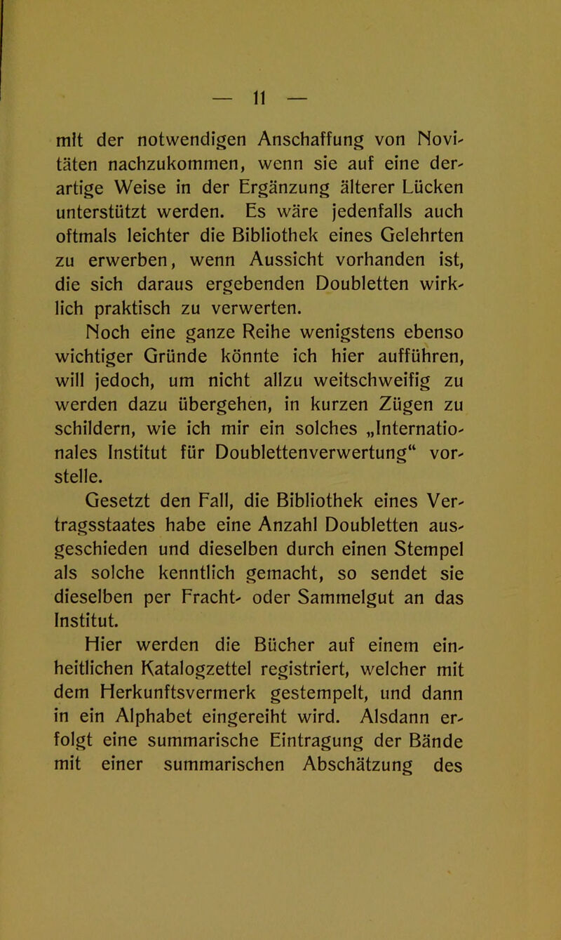 mit der notwendigen Anschaffung von Novi- täten nachzukommen, wenn sie auf eine der- artige Weise in der Ergänzung älterer Lücken unterstützt werden. Es wäre jedenfalls auch oftmals leichter die Bibliothek eines Gelehrten zu erwerben, wenn Aussicht vorhanden ist, die sich daraus ergebenden Doubletten wirk- lich praktisch zu verwerten. Noch eine ganze Reihe wenigstens ebenso wichtiger Gründe könnte ich hier aufführen, will jedoch, um nicht allzu weitschweifig zu werden dazu übergehen, in kurzen Zügen zu schildern, wie ich mir ein solches „Internatio- nales Institut für Doublettenverwertung“ vor- stelle. Gesetzt den Fall, die Bibliothek eines Ver- tragsstaates habe eine Anzahl Doubletten aus- geschieden und dieselben durch einen Stempel als solche kenntlich gemacht, so sendet sie dieselben per Fracht- oder Sammelgut an das Institut. Hier werden die Bücher auf einem ein- heitlichen Katalogzettel registriert, welcher mit dem Herkunftsvermerk gestempelt, und dann in ein Alphabet eingereiht wird. Alsdann er- folgt eine summarische Eintragung der Bände mit einer summarischen Abschätzung des