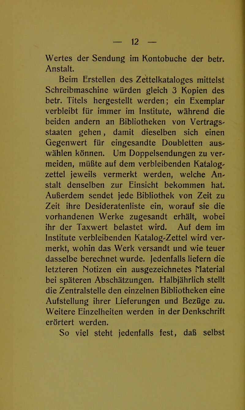 Wertes der Sendung im Kontobuche der betr. Anstalt. Beim Erstellen des Zettelkataloges mittelst Schreibmaschine würden gleich 3 Kopien des betr. Titels hergestellt werden; ein Exemplar verbleibt für immer im Institute, während die beiden andern an Bibliotheken von Vertrags- staaten gehen, damit dieselben sich einen Gegenwert für eingesandte Doubletten aus- wählen können. Um Doppelsendungen zu ver- meiden, müßte auf dem verbleibenden Katalog- zettel jeweils vermerkt werden, welche An- stalt denselben zur Einsicht bekommen hat. Außerdem sendet jede Bibliothek von Zeit zu Zeit ihre Desideratenliste ein, worauf sie die vorhandenen Werke zugesandt erhält, wobei ihr der Taxwert belastet wird. Auf dem im Institute verbleibenden Katalog-Zettel wird ver- merkt, wohin das Werk versandt und wie teuer dasselbe berechnet wurde. Jedenfalls liefern die letzteren Notizen ein ausgezeichnetes Material bei späteren Abschätzungen. Halbjährlich stellt die Zentralstelle den einzelnen Bibliotheken eine Aufstellung ihrer Lieferungen und Bezüge zu. Weitere Einzelheiten werden in der Denkschrift erörtert werden. $0 viel steht jedenfalls fest, daß selbst