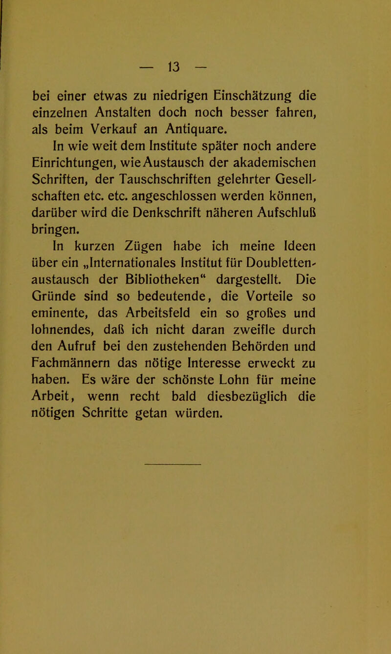 bei einer etwas zu niedrigen Einschätzung die einzelnen Anstalten doch noch besser fahren, als beim Verkauf an Antiquare. In wie weit dem Institute später noch andere Einrichtungen, wie Austausch der akademischen Schriften, der Tauschschriften gelehrter Gesell- schaften etc. etc. angeschlossen werden können, darüber wird die Denkschrift näheren Aufschluß bringen. In kurzen Zügen habe ich meine Ideen über ein „Internationales Institut für Doubletten- austausch der Bibliotheken“ dargestellt. Die Gründe sind so bedeutende, die Vorteile so eminente, das Arbeitsfeld ein so großes und lohnendes, daß ich nicht daran zweifle durch den Aufruf bei den zustehenden Behörden und Fachmännern das nötige Interesse erweckt zu haben. Es wäre der schönste Lohn für meine Arbeit, wenn recht bald diesbezüglich die nötigen Schritte getan würden.