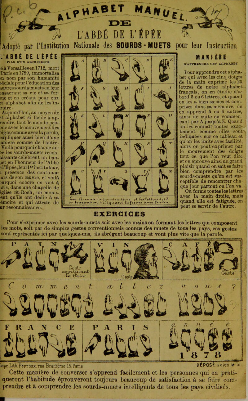 L’ABBÉ DE L’ÉPÉE Adopté par l’Institution Nationale des SOURDS-MUETS pour leur Instruction ! J 4 L’ABBÈ DE L'ÉPÉE ri LS D'VH ABCRITKCTC é à Versailles en 1712, mort Paris en 1789, immortalisa )U nom par son humanité )éciale pour l’éducation des luvres sourds-muets en leur msacraut sa vie et sa for- me et en créant pour eux ît alphabet afin de les in- ruire • Aujourd’hui, au moyen de ît alphabet si facile à ap- rendre, tout le monde peut onc avec le mouvement des oigts.comme avec la parole, expliquer ausri bien d’une lanière comme de l’autre. Voilà pourquoi chaque an- ée les sourds-muets rccon aissants célèbrent un ban- aet en l’honneur de l’Abbé îl’Épée,lenrl‘''in8tituteur, 1 présence des continua- ;urs de son oeuvre, et voilà mrquoi encore on voit à iiris, dans une chapelle de igUsc St-Koch, un monu- ent qu’ils ont dédié à sa émoire et qui atteste de ur reconnaissance,. 1 g' t i' d' i Q î f t i 5 X ÿ s Cl,vC l.V It cl ti«alt«Mt i\ititt%l Cet A t’cU fciat^w «atfc J et 2 j C l'tii.à'c*:. j MAKIÉBE D'APFBBSDKE CBT AJ-PHABET Pour apprendre cet alpha- bet qui avec les cinq doigts de la main exprime les 25 lettres de notre alphabet français, on en étudie d’a- bord 6 ou 6 lettres, et quand on les a bien saisies et com- ^ prises dans sa mémoire, 6n ‘ en apprend 6 ou 6 autres, ainsi de suite en commen- çant par A jusqu’à Z. Quand ■ on les connaît toutes exac- ^ tement comme elles sontx indiquées sur ce tableau et | qu’on les imite avec facilité, J alors on peut exprimer par ■ le mouvement des doigts tout ce que l’on veut dire ,, et on éprouve ainsi un grand - plaisir quand on sait se faire bien comprendre par les . sourds-muets qu’on est sus- ceptible de rencontrer cha- que jour partout ou l’on va On forme tontes 1 es lettres avec la main droite, mais quand elle est fatiguée, on peut se servir de l’autre. EXERCICES Pour s’exprimer avec les sourds-muets soit avec les mains en formant les lettres qui composent les mots, soit par de simples gestes conventionnels connus des muets de tous les pays, ces gestes sont représentés ici par quelquesruns, ils abrègent beaucoup et vont plus vite que la parole. C O irv m. e. n. t (V l i e z ï’ R A N C E >’ A R ï S il Iv f 'i I ^ myr.LitkPeproux,nje Brantôme 15.Paris DÉPOSÉ. hsIod Im Cette manière de converser s’apprend facilement et les personnes qui en prati- queront l’habitude éprouveront toigours beaucoup de satisfaction à se faire com- prendre et à comprendre les sourds-nmets intelligents de tous les pays civilisés.