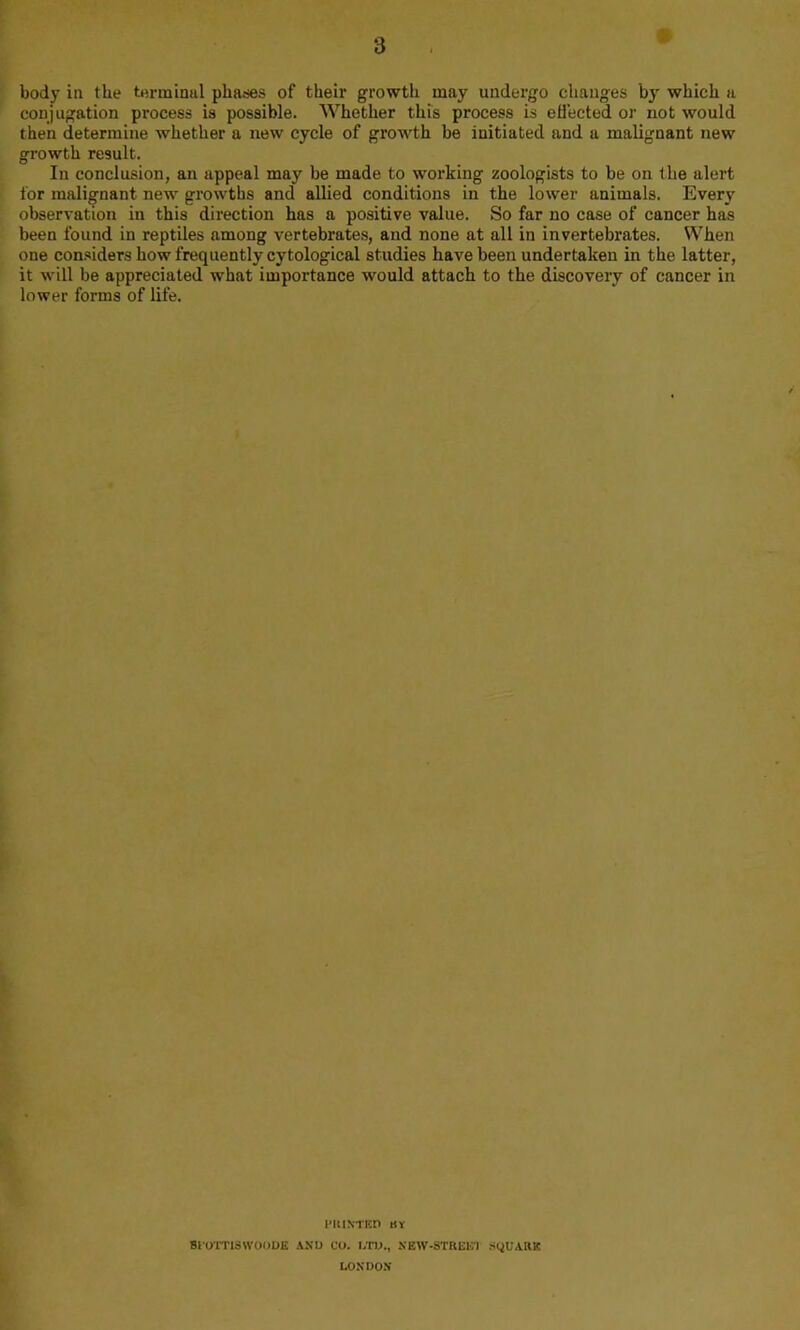k body in the terminal phases of their growth may undergo changes by which a conjugation process is possible. Whether this process is efiected or not would then determine whether a new cycle of growth be initiated and a malignant new growth result. In conclusion, an appeal may be made to working zoologists to be on the alert for malignant new' growths and allied conditions in the lower animals. Every observation in this direction has a positive value. So far no case of cancer has been found in reptiles among vertebrates, and none at all in invertebrates. When one con-siders how frequently cytological studies have been undertaken in the latter, it w'ill be appreciated what importance would attach to the discovery of cancer in lower forms of life. FuiNTEn nr SIOTTISWOOOE ANU CO. I.W., KEW-STREE’I StiUARK LOSDO.V