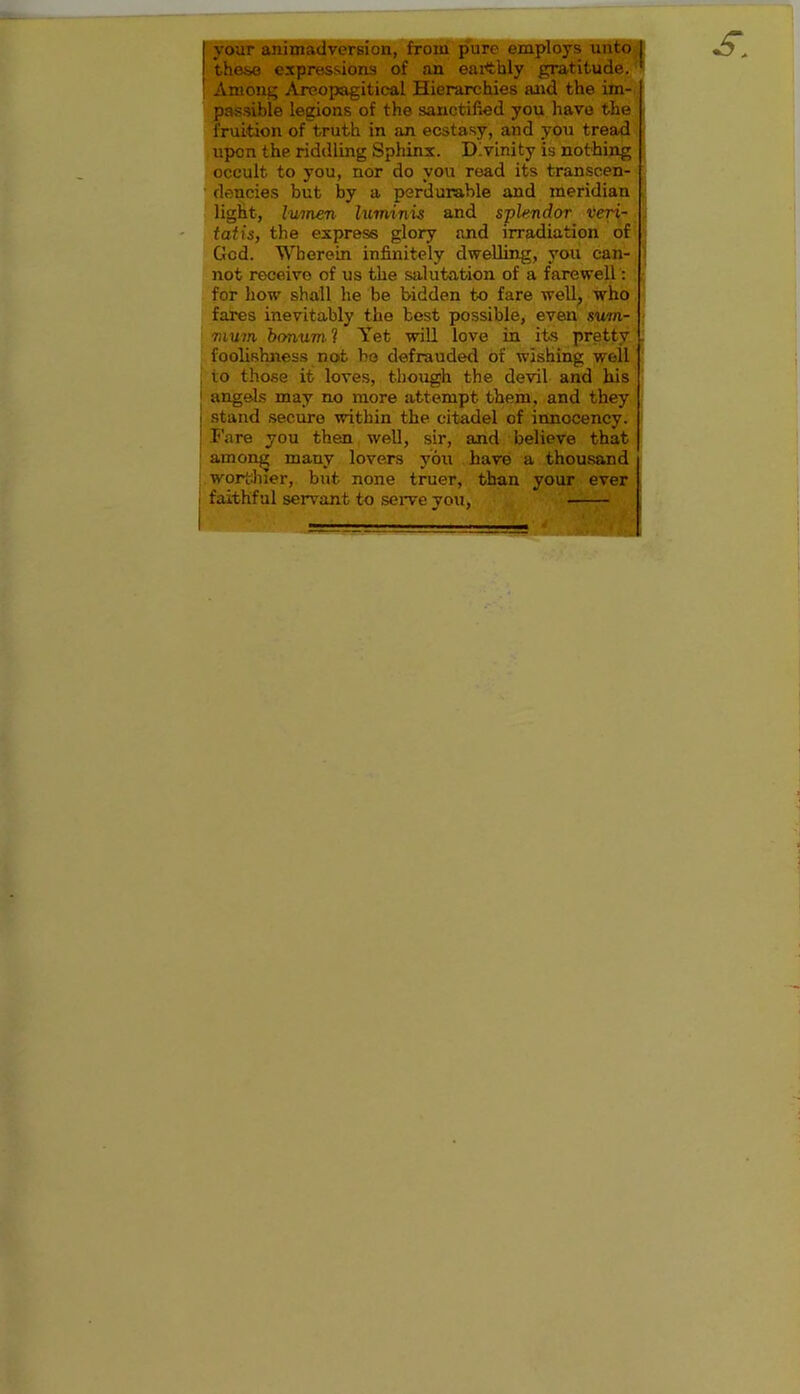 your animadversion, from pure employs unto these expressions of an earthly gratitude. Among Areopagitieal Hierarchies and the im- passible legions of the sanctified you have the fruition of truth in an ecstasy, and you tread upon thp riddling Sphinx. Divinity is nothing occult to you, nor do you read its transcen- dencies but by a perdurable and meridian light, lumen luminis and splendor veri- tatis, the express glory and irradiation of God. Wherein infinitely dwelling, you can- not receive of us the salutation of a farewell: for how shall he be bidden to fare well, who fares inevitably the test possible, even sum- mum bonum. ? Yet will love in its pretty foolishness not be defrauded of wishing well 10 those it loves, though the devil and his angels may no more attempt them, and they stand secure within the citadel of innocency. Fare you then well, sir, and believe that among many lovers you have a thousand worthier, but none truer, than your ever faithful servant to serve you, s.