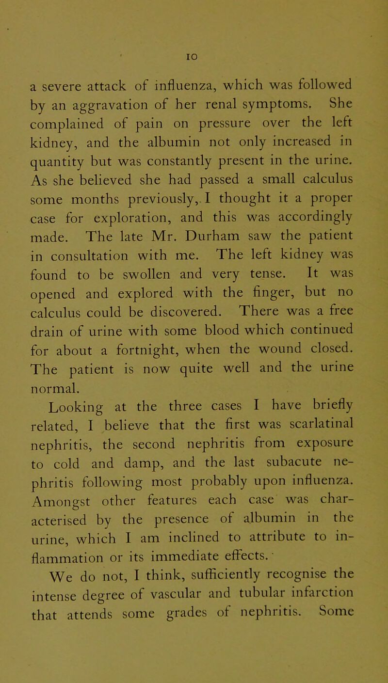 a severe attack of influenza, which was followed by an aggravation of her renal symptoms. She complained of pain on pressure over the left kidney, and the albumin not only increased in quantity but was constantly present in the urine. As she believed she had passed a small calculus some months previously,. I thought it a proper case for exploration, and this was accordingly made. The late Mr. Durham saw the patient in consultation with me. The left kidney was found to be swollen and very tense. It was opened and explored with the finger, but no calculus could be discovered. There was a free drain of urine with some blood which continued for about a fortnight, when the wound closed. The patient is now quite well and the urine normal. Looking at the three cases I have briefly related, I believe that the first was scarlatinal nephritis, the second nephritis from exposure to cold and damp, and the last subacute ne- phritis following most probably upon influenza. Amongst other features each case was char- acterised by the presence of albumin in the urine, which I am inclined to attribute to in- flammation or its immediate effects. • We do not, I think, sufficiently recognise the intense degree of vascular and tubular infarction that attends some grades of nephritis. Some