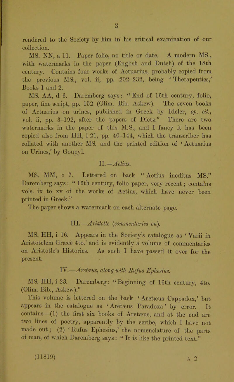 collection. MS. NN, all. Paper folio, no title or date. A modern MS., with watermarks in the paper (English and Dutch) of the 18th century. Contains four works of Actuarius, probably copied from the pre-vdous MS., vol. ii, pp. 202-232, being ‘ Therapeutics,’ Books 1 and 2. MS. A A, d 6. Daremberg says; “End of 16 th century, folio, paper, fine script, pp. 152 (Olim. Bib. Askew). The seven books of Actuarius on urines, published in Greek by Ideler, op. cit., vol. ii, pp. 3-192, after the papers of Dietz.” There are two watermarks in the paper of this M.S., and I fancy it has been copied also from HH, i 21, pp. 40-144, which the transcriber has collated Avith another MS. and the printed edition of ‘ Actuarius on Urines,’ by Goupyl. II.—Aetius. MS. MM, c 7. Lettered on back “ Aetius ineditus MS.” Daremberg says : “ 16th century, folio paper, very recent; contains vols. ix to XV of the works of Aetius, which have never been printed in Greek.” The paper shows a watermark on each alternate page. III.—Aristotle {commentaries on). MS. HH, i 16. Appears in the Society’s catalogue as ‘ Varii in Aristotelem Grseefe 4to.’ and is evidently a volume of commentaries on Aristotle’s Histories. As such I have passed it over for the present. IV.—Aretceus, along with Eufus Ephesius. MS. HH, i 23. Daremberg: “Beginning of 16th century, 4to. (Olim. Bib., Aske^v).” This volume is lettered on the back ‘ Aretseus Cappadox,’ but appears in the catalogue as ‘Aretseus Paradoxa’ by error. It contains—(1) the first six books of Aretaeus, and at the end are two lines of poetry, apparently by the scribe, which I have not made out; (2) ‘ Rufus Ephesius,’ the nomenclature of the parts of man, of which Daremberg says: “ It is like the printed text.” A 2 (11819)