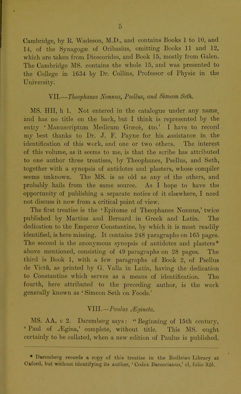 Cambridge, by K. Wadeson, M.D., and contains Books 1 to 10, and 14, of the Synagogse of Oribasius, omitting Books 11 and 12, which are taken from Dioscorides, and Book 15, mostly from Galen. The Cambridge MS. contains the whole 15, and presented to the College in 1634 by Dr. Collins, Professor of Physic in the University. VII.—Theophanes Nonnus, Psellus, and Simeon Seth. MS. HH, h 1. Not entered in the catalogue under any name, and has no title on the back, but I think is represented by the entry ‘ Manuscriptum Medicum Graced, 4to.’ I have to record my best thanks to Dr. J. P. Payne for his .assistance in the identification of this work, and one or two others. The interest of this volume, as it seems to me, is that the scribe has attributed to one author three treatises, by Theophanes, Psellus, and Seth, together with a synopsis of antidotes and plasters, whose compiler seems unknown. The MS. is as old as any of the others, and probably hails from the same source. As I hope to have the opportunity of publishing a separate notice of it elsewhere, I need not discuss it now from a critical point of view. The first treatise is the ‘ Epitome of Theophanes Nonnus,’ twice published by Martius and Bernard in Greek and Latin. The dedication to the Emperor Constantine, by which it is most readily identified, is here missing. It contains 248 paragraphs on 165 pages. The second is the anonymous synopsis of antidotes and plasters* above mentioned, consisting of 49 paragraphs on 28 pages. The third is Book 1, with a few paragraphs of Book 2, of Psellus de Vietti, as printed by G. Valla in Latin, having the dedication to Constantine which serves as a means of identification. The fourth, here attributed to the preceding author, is the work generally known as ‘ Simeon Seth on Foods.’ VIII.—Paidus JEgincla. MS. AA, c 2. Daremberg says: “ Beginning of 15th century, ‘ Paul of iEgina,’ complete, without title. This MS. ought certainly to be collated, when a new edition of Paulus is published. * Daremberg records a copy of this treatise in tlie Bodleian Library at Oxford, but without identifying its author, ‘ Codex Baroccianus,’ cl, folio 32i.