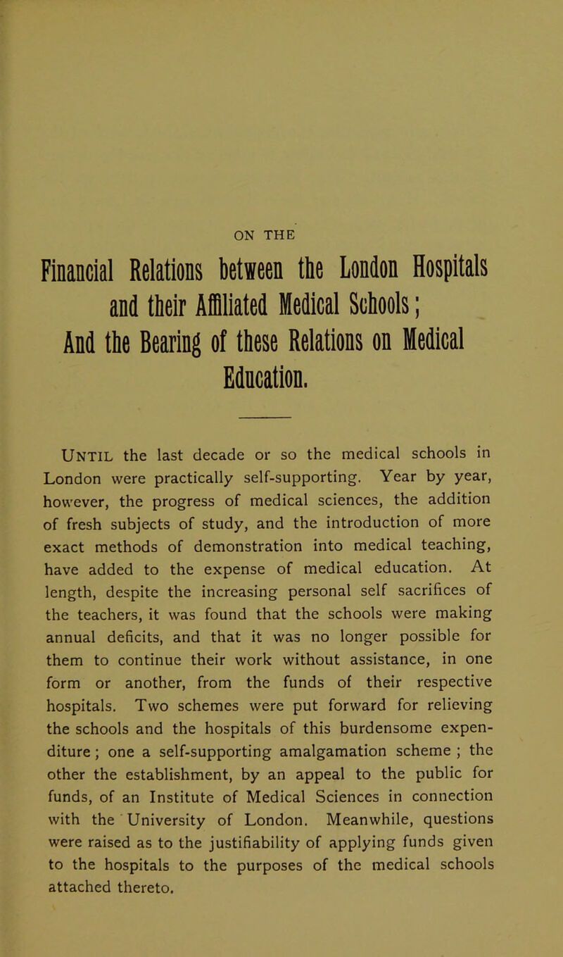 ON THE Financial Relations between the London Hospitals and their Affiliated Medical Schools; And the Bearing of these Relations on Medical Education. Until the last decade or so the medical schools in London were practically self-supporting. Year by year, however, the progress of medical sciences, the addition of fresh subjects of study, and the introduction of more exact methods of demonstration into medical teaching, have added to the expense of medical education. At length, despite the increasing personal self sacrifices of the teachers, it was found that the schools were making annual deficits, and that it was no longer possible for them to continue their work without assistance, in one form or another, from the funds of their respective hospitals. Two schemes were put forward for relieving the schools and the hospitals of this burdensome expen- diture ; one a self-supporting amalgamation scheme ; the other the establishment, by an appeal to the public for funds, of an Institute of Medical Sciences in connection with the University of London. Meanwhile, questions were raised as to the justifiability of applying funds given to the hospitals to the purposes of the medical schools attached thereto.