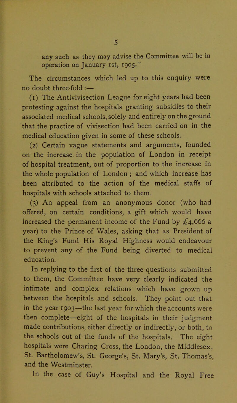 any such as they may advise the Committee will be in operation on January ist, 1905.” The circumstances which led up to this enquiry were no doubt three-fold :— (1) The Antivivisection League for eight years had been protesting against the hospitals granting subsidies to their associated medical schools, solely and entirely on the ground that the practice of vivisection had been carried on in the medical education given in some of these schools. (2) Certain vague statements and arguments, founded on the increase in the population of London in receipt of hospital treatment, out of proportion to the increase in the whole population of London ; and which increase has been attributed to the action of the medical staffs of hospitals with schools attached to them. (3) An appeal from an anonymous donor (who had offered, on certain conditions, a gift which would have increased the permanent income of the Fund by ;^4,666 a year) to the Prince of Wales, asking that as President of the King’s Fund His Royal Highness would endeavour to prevent any of the Fund being diverted to medical education. In replying to the first of the three questions submitted to them, the Committee have very clearly indicated the intimate and complex relations which have grown up between the hospitals and schools. They point out that in the year 1903—the last year for which the accounts were then complete—eight of the hospitals in their judgment made contributions, either directly or indirectly, or both, to the schools out of the funds of the hospitals. The eight hospitals were Charing Cross, the London, the Middlesex, St. Bartholomew’s, St. George’s, St. Mary’s, St. Thomas’s, and the Westminster. In the case of Guy’s Hospital and the Royal Free