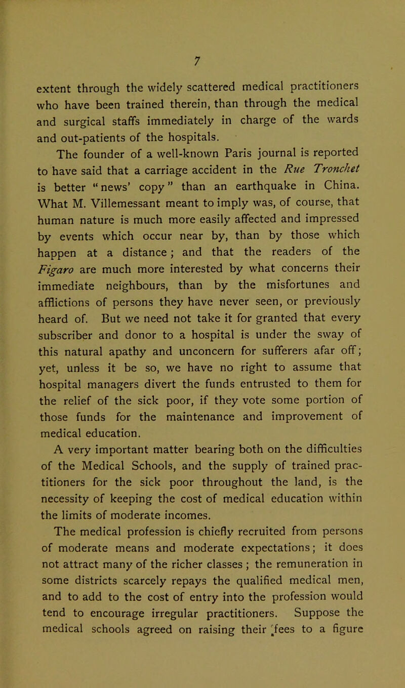 extent through the widely scattered medical practitioners who have been trained therein, than through the medical and surgical staffs immediately in charge of the wards and out-patients of the hospitals. The founder of a well-known Paris journal is reported to have said that a carriage accident in the Rue Tronchet is better “news’ copy” than an earthquake in China. What M. Villemessant meant to imply was, of course, that human nature is much more easily affected and impressed by events which occur near by, than by those which happen at a distance; and that the readers of the Figaro are much more interested by what concerns their immediate neighbours, than by the misfortunes and afflictions of persons they have never seen, or previously heard of. But we need not take it for granted that every subscriber and donor to a hospital is under the sway of this natural apathy and unconcern for sufferers afar off; yet, unless it be so, we have no right to assume that hospital managers divert the funds entrusted to them for the relief of the sick poor, if they vote some portion of those funds for the maintenance and improvement of medical education. A very important matter bearing both on the difficulties of the Medical Schools, and the supply of trained prac- titioners for the sick poor throughout the land, is the necessity of keeping the cost of medical education within the limits of moderate incomes. The medical profession is chiefly recruited from persons of moderate means and moderate expectations; it does not attract many of the richer classes ; the remuneration in some districts scarcely repays the qualified medical men, and to add to the cost of entry into the profession would tend to encourage irregular practitioners. Suppose the medical schools agreed on raising their 'fees to a figure