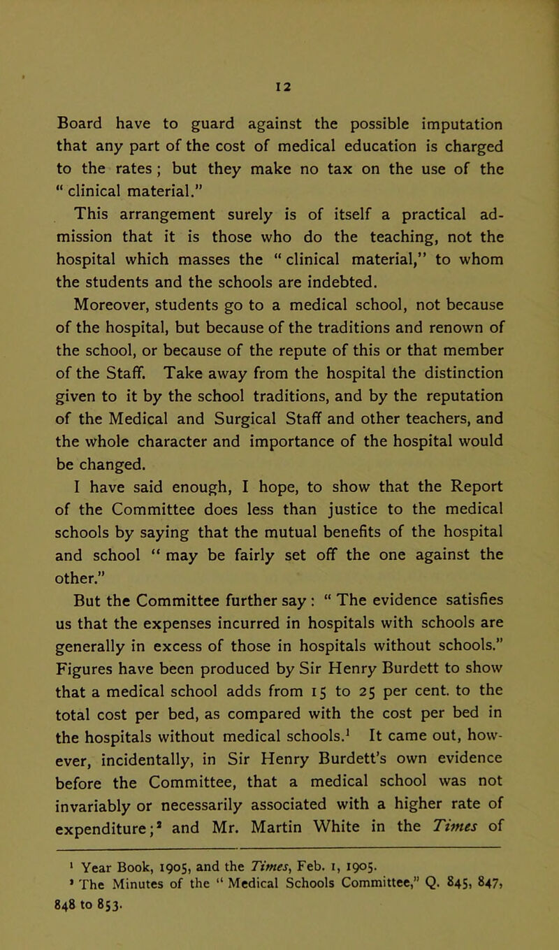 Board have to guard against the possible imputation that any part of the cost of medical education is charged to the rates ; but they make no tax on the use of the “ clinical material.” This arrangement surely is of itself a practical ad- mission that it is those who do the teaching, not the hospital which masses the “ clinical material,” to whom the students and the schools are indebted. Moreover, students go to a medical school, not because of the hospital, but because of the traditions and renown of the school, or because of the repute of this or that member of the Staff. Take away from the hospital the distinction given to it by the school traditions, and by the reputation of the Medical and Surgical Staff and other teachers, and the whole character and importance of the hospital would be changed. I have said enough, I hope, to show that the Report of the Committee does less than justice to the medical schools by saying that the mutual benefits of the hospital and school “ may be fairly set off the one against the other.” But the Committee further say: “ The evidence satisfies us that the expenses incurred in hospitals with schools are generally in excess of those in hospitals without schools.” Figures have been produced by Sir Henry Burdett to show that a medical school adds from 15 to 25 per cent, to the total cost per bed, as compared with the cost per bed in the hospitals without medical schools.* * It came out, how- ever, incidentally, in Sir Henry Burdett’s own evidence before the Committee, that a medical school was not invariably or necessarily associated with a higher rate of expenditure;® and Mr. Martin White in the Times of ‘ Year Book, 1905, and the Times, Feb. i, 1905. * The Minutes of the “ Medical Schools Committee,” Q. 845, 847, 848 to 853.