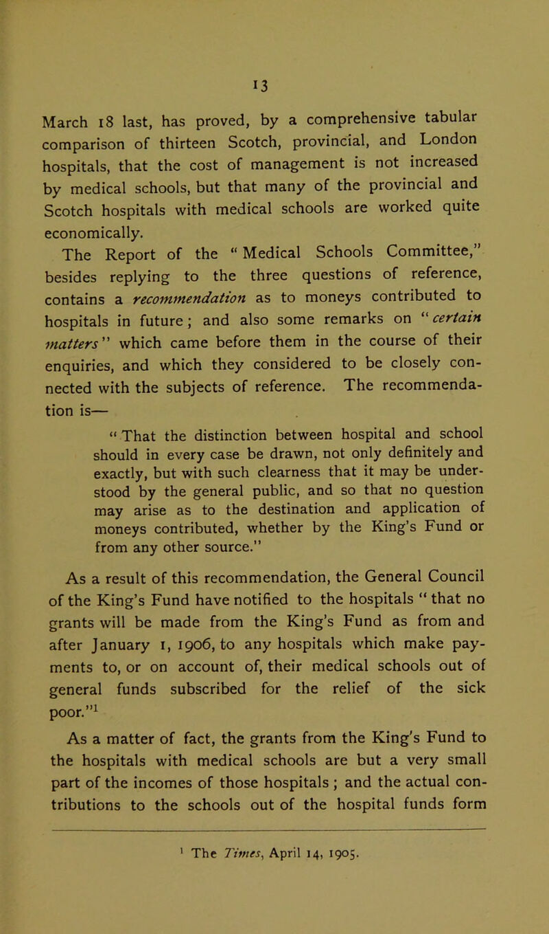 March i8 last, has proved, by a comprehensive tabular comparison of thirteen Scotch, provincial, and London hospitals, that the cost of management is not increased by medical schools, but that many of the provincial and Scotch hospitals with medical schools are worked quite economically. The Report of the “ Medical Schools Committee,” besides replying to the three questions of reference, contains a recommendation as to moneys contributed to hospitals in future; and also some remarks on ''certain matters” which came before them in the course of their enquiries, and which they considered to be closely con- nected with the subjects of reference. The recommenda- tion is— “ That the distinction between hospital and school should in every case be drawn, not only definitely and exactly, but with such clearness that it may be under- stood by the general public, and so that no question may arise as to the destination and application of moneys contributed, whether by the King’s Fund or from any other source.” As a result of this recommendation, the General Council of the King’s Fund have notified to the hospitals ” that no grants will be made from the King’s Fund as from and after January i, 1906, to any hospitals which make pay- ments to, or on account of, their medical schools out of general funds subscribed for the relief of the sick poor.”i As a matter of fact, the grants from the King's Fund to the hospitals with medical schools are but a very small part of the incomes of those hospitals; and the actual con- tributions to the schools out of the hospital funds form ' The Times, April 14, 1905.