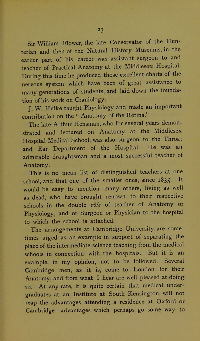 Sir William Flower, the late Conservator of the Hun- terian and then of the Natural History Museums, in the earlier part of his career was assistant surgeon to and teacher of Practical Anatomy at the Middlesex Hospital. During this time he produced those excellent charts of the nervous system which have been of great assistance to many generations of students, and laid down the founda- tion of his work on Craniology. J. W. Hulke taught Physiology and made an important contribution on the “ Anatomy of the Retina.” The late Arthur Hensman, who for several years demon- strated and lectured on Anatomy at the Middlesex Hospital Medical School, was also surgeon to the Throat and Ear Department of the Hospital. He was an admirable draughtsman and a most successful teacher of Anatomy. This is no mean list of distinguished teachers at one school, and that one of the smaller ones, since 1835. It would be easy to mention many others, living as well as dead, who have brought renown to their respective schools in the double rble of teacher of Anatomy or Physiology, and of Surgeon or Physician to the hospital to which the school is attached. The arrangements at Cambridge University are some- times urged as an example in support of separating the place of the intermediate science teaching from the medical schools in connection with the hospitals. But it is an example, in my opinion, not to be followed. Several Cambridge men, as it is, come to London for their Anatomy, and from what I hear are well pleased at doing so. At any rate, it is quite certain that medical under- graduates at an Institute at South Kensington will not reap the advantages attending a residence at Oxford or Cambridge—advantages which perhaps go some way to