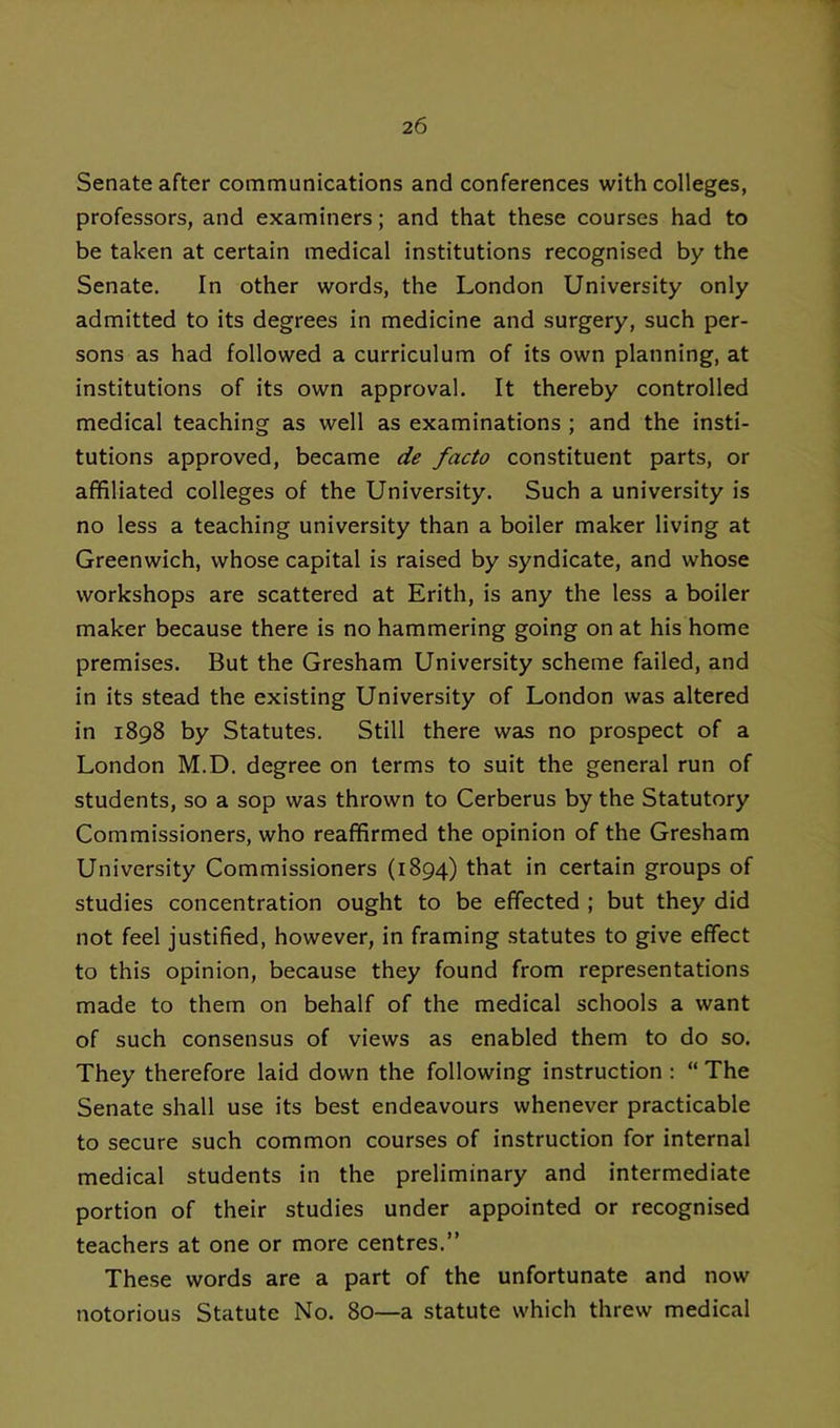 Senate after communications and conferences with colleges, professors, and examiners; and that these courses had to be taken at certain medical institutions recognised by the Senate, In other words, the London University only admitted to its degrees in medicine and surgery, such per- sons as had followed a curriculum of its own planning, at institutions of its own approval. It thereby controlled medical teaching as well as examinations ; and the insti- tutions approved, became de facto constituent parts, or affiliated colleges of the University. Such a university is no less a teaching university than a boiler maker living at Greenwich, whose capital is raised by syndicate, and whose workshops are scattered at Erith, is any the less a boiler maker because there is no hammering going on at his home premises. But the Gresham University scheme failed, and in its stead the existing University of London was altered in 1898 by Statutes. Still there was no prospect of a London M.D. degree on terms to suit the general run of students, so a sop was thrown to Cerberus by the Statutory Commissioners, who reaffirmed the opinion of the Gresham University Commissioners (1894) that in certain groups of studies concentration ought to be effected ; but they did not feel justified, however, in framing statutes to give effect to this opinion, because they found from representations made to them on behalf of the medical schools a want of such consensus of views as enabled them to do so. They therefore laid down the following instruction : “ The Senate shall use its best endeavours whenever practicable to secure such common courses of instruction for internal medical students in the preliminary and intermediate portion of their studies under appointed or recognised teachers at one or more centres.” These words are a part of the unfortunate and now notorious Statute No. 80—a statute which threw medical