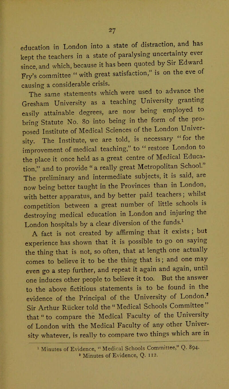 education in London into a state of distraction, and has kept the teachers in a state of paralysing uncertainty ever since, and which, because it has been quoted by Sir Edward Fry’s committee “ with great satisfaction, is on the eve of causing a considerable crisis. The same statements which were used to advance the Gresham University as a teaching University granting easily attainable degrees, are now being employed to bring Statute No. 8o into being in the form of the pro- posed Institute of Medical Sciences of the London Univer- sity. The Institute, we are told, is necessary “for the improvement of medical teaching, to “ restore London to the place it once held as a great centre of Medical Educa- tion,” and to provide “ a really great Metropolitan School.” The preliminary and intermediate subjects, it is said, are now being better taught in the Provinces than in London, with better apparatus, and by better paid teachers; whilst competition between a great number of little schools is destroying medical education in London and injuring the London hospitals by a clear diversion of the funds.^ A fact is not created by affirming that it exists ; but experience has shown that it is possible to go on saying the thing that is not, so often, that at length one actually comes to believe it to be the thing that is; and one may even go a step further, and repeat it again and again, until one induces other people to believe it too. But the answer to the above fictitious statements is to be found in the evidence of the Principal of the University of London.* Sir Arthur RUcker told the  Medical Schools Committee ” that “ to compare the Medical Faculty of the University of London with the Medical Faculty of any other Univer- sity whatever, is really to compare two things which are in * Minutes of Evidence, “ Medical Schools Committee,” Q. 894.