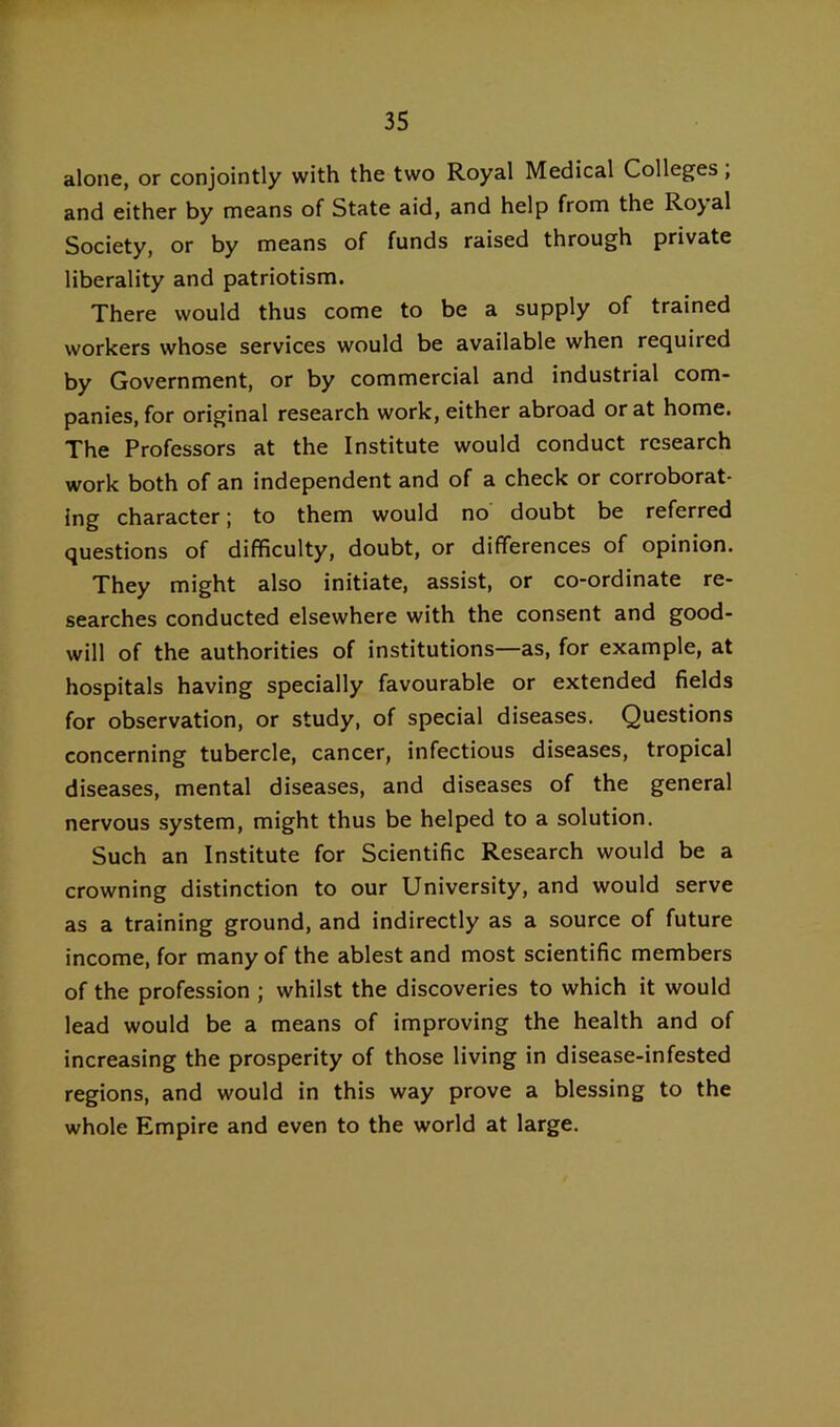 alone, or conjointly with the two Royal Medical Colleges, and either by means of State aid, and help from the Royal Society, or by means of funds raised through private liberality and patriotism. There would thus come to be a supply of trained workers whose services would be available when required by Government, or by commercial and industrial com- panies, for original research work, either abroad or at home. The Professors at the Institute would conduct research work both of an independent and of a check or corroborat- ing character; to them would no doubt be referred questions of difficulty, doubt, or differences of opinion. They might also initiate, assist, or co-ordinate re- searches conducted elsewhere with the consent and good- will of the authorities of institutions—as, for example, at hospitals having specially favourable or extended fields for observation, or study, of special diseases. Questions concerning tubercle, cancer, infectious diseases, tropical diseases, mental diseases, and diseases of the general nervous system, might thus be helped to a solution. Such an Institute for Scientific Research would be a crowning distinction to our University, and would serve as a training ground, and indirectly as a source of future income, for many of the ablest and most scientific members of the profession ; whilst the discoveries to which it would lead would be a means of improving the health and of increasing the prosperity of those living in disease-infested regions, and would in this way prove a blessing to the whole Empire and even to the world at large.