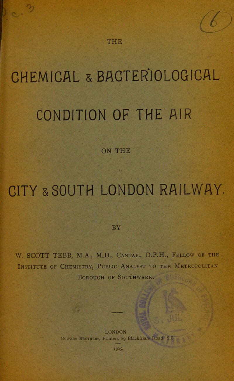 CHEMICAL & BACTER’IOLOGICAL CONDITION OF THE AIR ON THE CITY & SOUTH LONDON RAILWAY. BY W. SCOTT TEBB, M.A., M.D., Cantab., D.P.H., Fellow of the Institute of Chemistry, Public Analyst to the Metropolitan Borough of Southwark. LONDON Bowers Brothers, Printers, 89 Biackfriafs Road, S.E. 1905.