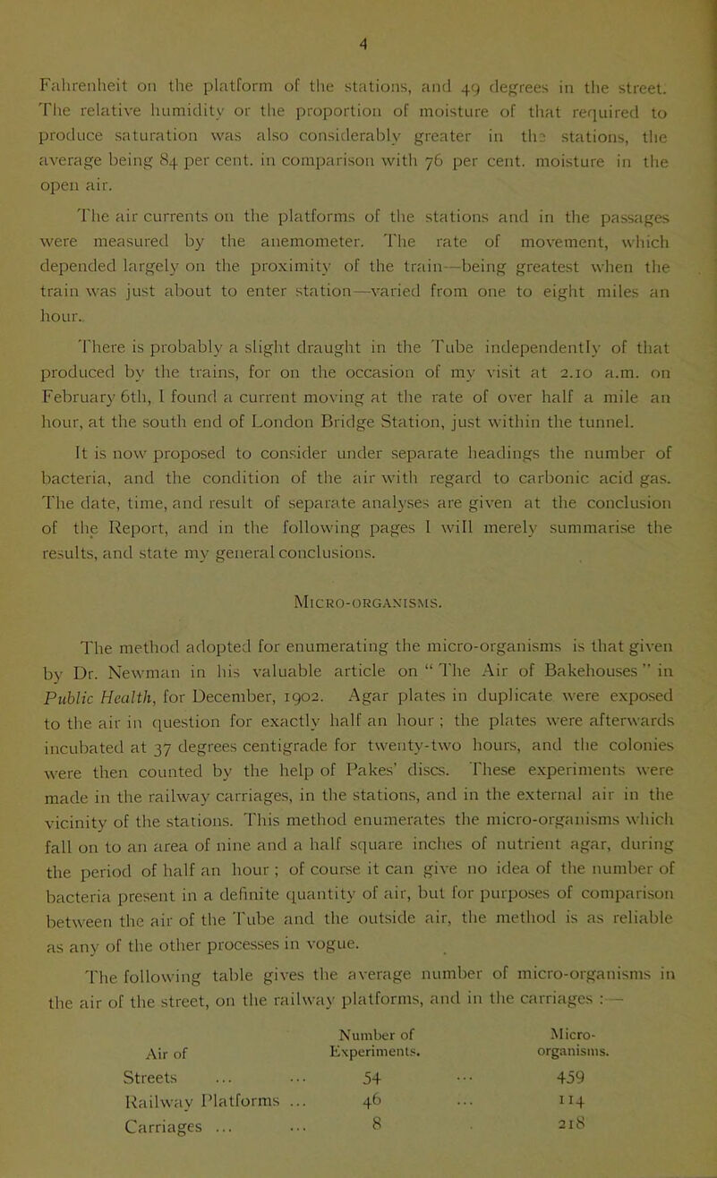 Falirenheit on the platform of the stations, and 49 rlef^rees in the street. The relative humidity or the proportion of moisture of that required to produce saturation was also considerably greater in the stations, the average being 84 per cent, in comparison with 76 per cent, moisture in the open air. The air currents on the platforms of the stations and in the passages were measured by the anemometer. The rate of movement, which depended largely on the. proximity of the train—being greatest when the train was just about to enter station—varied from one to eight miles an hour.. 'I'here is probably a slight draught in the 'I'ube independently of that produced by the trains, for on the occasion of my visit at 2.10 a.m. on February 6th, 1 found a current moving at the rate of over half a mile an hour, at the south end of London Bridge Station, just within the tunnel. It is now proposed to consider under separate headings the number of bacteria, and the condition of the air with regard to carbonic acid gas. The date, time, and result of separate analyses are given at the conclusion of the Report, and in the following pages I will merely summarise the results, and state my general conclusions. The method adopted for enumerating the micro-organisms is that given by Dr. Newman in his valuable article on “ The .Air of Bakehouses ” in Public Health, for December, 1902. Agar plates in duplicate were exposed to the air in cpiestion for exactly half an hour ; the plates were afterwards incubated at 37 degrees centigrade for twenty-two hours, and the colonies were then counted by the help of Fakes’ discs. These e.xperiments were made in the railway carriages, in the stations, and in the external air in the vicinity of the stations. This method enumerates the micro-organisms which fall on to an area of nine and a half square inches of nutrient agar, during the period of half an hour ; of course it can give no idea of the number of bacteria present in a definite quantity of air, but for purposes of comparison between the air of the Tube and the outside air, the method is as reliable as any of the other processes in vogue. 'I'he following table gives the average number of micro-organisms in the air of the street, on the railway platforms, and in the carriages :— Micro-org.\nisms. Air of Streets Railway Platforms ... Carriages ... Number of Experiments. 54 46 8 Micro- organisms. 459 114 218