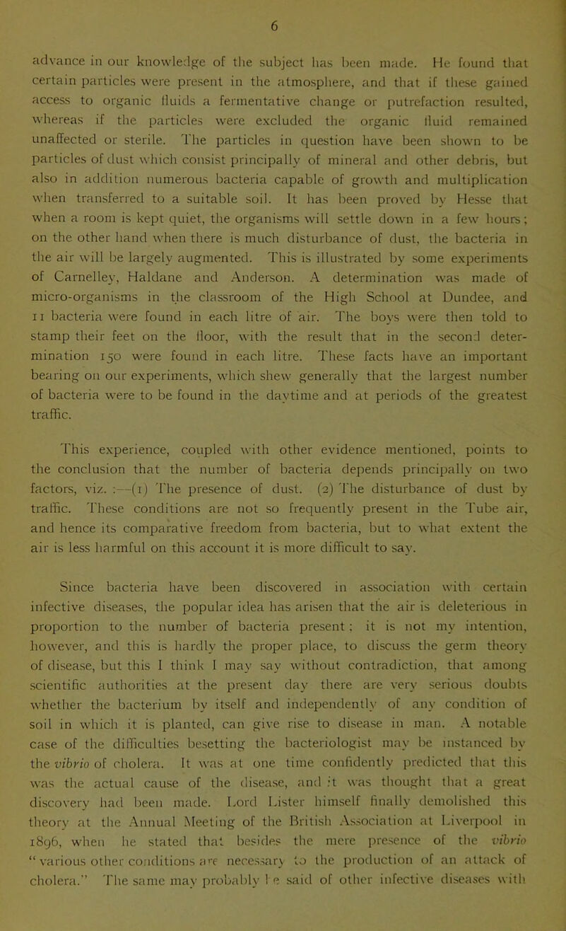 advance in our knowledge of the subject has l)een made. He found that certain particles were present in the atmosphere, and that if these gained access to organic fluids a fermentative change or putrefaction resulted, whereas if the particles were e.xcluded the organic fluid remained unaffected or sterile. The particles in question have been shown to be particles of dust which consist principally of mineral and other debris, but also in addition numerous bacteria capable of growth and multiplication when transferred to a suitable soil. It has been proved by Hesse that when a room is kept quiet, the organisms will settle down in a few hours; on the other hand when there is much disturbance of dust, the bacteria in the air will be largely augmented. This is illustrated by some experiments of Carnelley, Haldane and Anderson. A determination was made of micro-organisms in the classroom of the High School at Dundee, and II bacteria were found in each litre of air. The boys were then told to stamp their feet on the floor, with the result that in the seconil deter- mination 150 were found in each litre. These facts have an important bearing on our experiments, which shew generally that the largest number of bacteria were to be found in the daytime and at periods of the greatest traffic. This experience, coupled with other evidence mentioned, points to the conclusion that the number of bacteria depends principally on two factors, viz. ;—(i) The presence of dust. (2) 'I'he disturbance of dust by traffic. 'I'hese conditions are not so frequently present in the Tube air, and hence its comparative freedom from bacteria, but to what extent the air is less harmful on this account it is more difficult to say. Since bacteria have been discovered in association with certain infective diseases, the popular idea has arisen that the air is deleterious in proportion to the number of bacteria present; it is not my intention, however, and this is hardly the proper place, to discuss the germ theory of disease, but this I think I may say without contradiction, that among scientific authorities at the present day there are very serious doubts whether the bacterium by itself and independently of any condition of soil in which it is planted, can give rise to disease in man. .-V notable case of the difficulties besetting the bacteriologist nitty be instanced by the vibrio oi cholera. It was at one time confidently predicted that this was the actual cause of the disease, ami it was thought that a great discovery had been made. Lord Lister himself finally demolished this theory at the .\nnual Meeting of the British As.socialion at Liverpool in 1896, when he stated that besides the mere pre.sence of the vibrio “ various other conditions a'T nece.ssar} to the production of an attack of cholera. The same may probably I e said of other infective diseases with