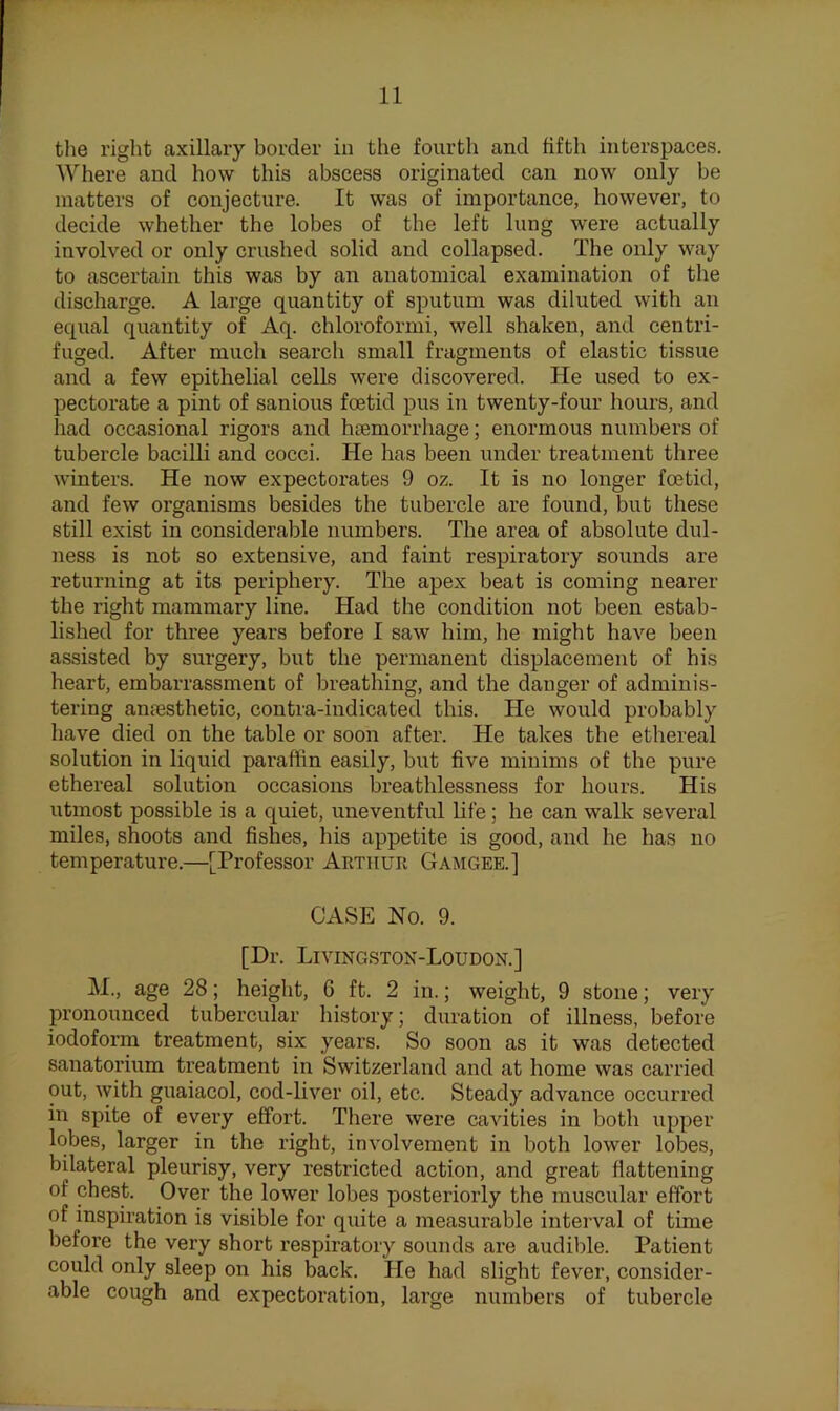 the right axillary border in the fourth and fifth interspaces. Where and how this abscess originated can now only be matters of conjecture. It was of importance, however, to decide whether the lobes of the left lung were actually involved or only crushed solid and collapsed. The only way to ascertain this was by an anatomical examination of the discharge. A large quantity of sputum was diluted with an equal quantity of Aq. chloroformi, well shaken, and centri- fuged. After much search small fragments of elastic tissue and a few epithelial cells were discovered. He used to ex- pectorate a pint of sanious foetid pus in twenty-four hours, and had occasional rigors and hoemorrhage; enormous numbers of tubercle bacilli and cocci. He has been under treatment three winters. He now expectorates 9 oz. It is no longer foetid, and few organisms besides the tubercle are found, but these still exist in considerable numbers. The area of absolute dul- ness is not so extensive, and faint respiratory sounds are returning at its periphery. The apex beat is coming nearer the right mammary line. Had the condition not been estab- lished for three years before I saw him, he might have been assisted by surgery, but the permanent displacement of his heart, embarrassment of breathing, and the danger of adminis- tering anfesthetic, contra-indicated this. He would probably have died on the table or soon after. He takes the ethereal solution in liquid paraffin easily, but five minims of the pure ethereal solution occasions breathlessness for hours. His utmost possible is a quiet, uneventful life; he can walk several miles, shoots and fishes, his appetite is good, and he has no temperature.—[Professor Arthur Gamgee.] CASE No. 9. [Dr. Livingston-Loudon.] M., age 28; height, 6 ft. 2 in.; weight, 9 stone; very pronounced tubercular history; duration of illness, before iodoform treatment, six years. So soon as it was detected sanatorium treatment in Switzerland and at home was carried out, with guaiacol, cod-liver oil, etc. Steady advance occurred in spite of every effort. There were cavities in both upper lobes, larger in the right, involvement in both lower lobes, bilateral pleurisy, very resti'icted action, and great flattening of chest. Over the lower lobes posteriorly the muscular effort of inspiration is visible for quite a measurable interval of time before the very short respiratory sounds are audible. Patient could only sleep on his back. He had slight fever, consider- able cough and expectoration, large mimbers of tubercle