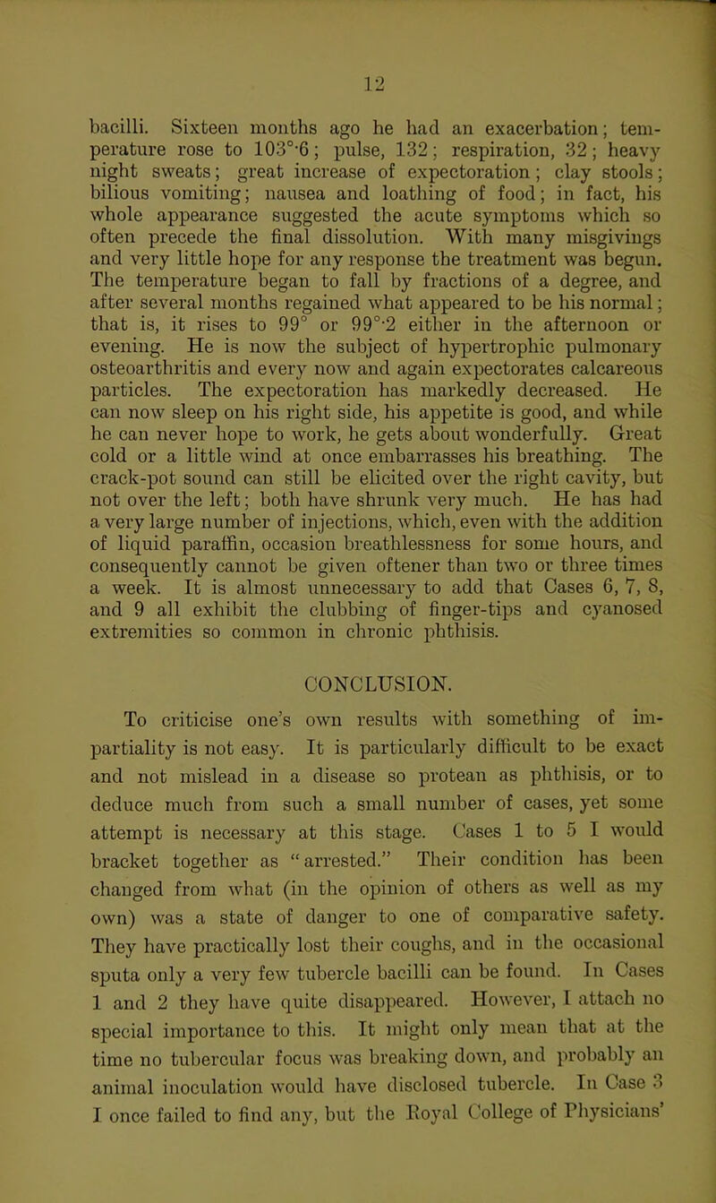 bacilli. Sixteen months ago he had an exacerbation; tem- perature rose to 103°'6; pulse, 132; respiration, 32; heavy night sweats; great increase of expectoration; clay stools; bilious vomiting; nausea and loathing of food; in fact, his whole appearance suggested the acute symptoms which so often precede the final dissolution. With many misgivings and very little hope for any response the treatment was begun. The temperature began to fall by fractions of a degree, and after several months regained what appeared to be his normal; that is, it rises to 99° or 99°‘2 either in the afternoon or evening. He is now the subject of hypertrophic pulmonary osteoarthritis and every now and again expectorates calcareous particles. The expectoration has markedly decreased. He can now sleep on his right side, his appetite is good, and while he can never hope to work, he gets about wonderfully. Great cold or a little wind at once embarrasses his breathing. The crack-pot sound can still be elicited over the right cavity, but not over the left; both have shrunk very much. He has had a very large number of injections, which, even with the addition of liquid paraffin, occasion breathlessness for some hours, and consequently cannot be given oftener than two or three times a week. It is almost unnecessary to add that Cases 6, 7, 8, and 9 all exhibit the clubbing of finger-tips and cyanosed extremities so common in chronic phthisis. CONCLUSION. To criticise one’s own results with something of im- partiality is not eas}\ It is particularly difficult to be exact and not mislead in a disease so protean as phthisis, or to deduce much from such a small number of cases, yet some attempt is necessary at this stage. Cases 1 to 5 I would bracket together as “ arrested.” Their condition has been changed from what (in the opinion of others as well as my own) was a state of danger to one of comparative safety. They have practically lost their coughs, and in the occasional sputa only a very few tubercle bacilli can be found. In Cases 1 and 2 they have quite disappeared. However, I attach no special importance to this. It might only mean that at the time no tubercular focus was breaking down, and probably an animal inoculation would have disclosed tubercle. In Case 3 I once failed to find any, but the Eoyal College of Physicians’