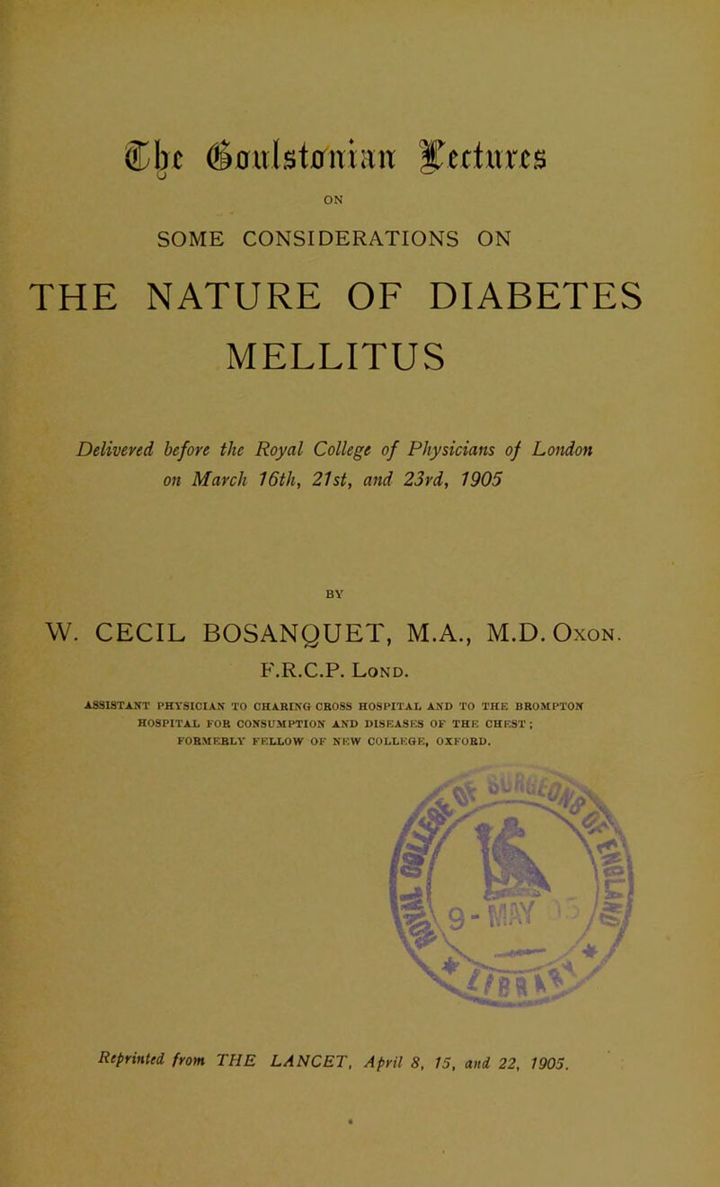 Cbx ^^0ulst0nian yettur^s ON SOME CONSIDERATIONS ON THE NATURE OF DIABETES MELLITUS Delivered before the Royal College of Physicians of London on March 16th, 21st, and 23rd, 1905 BY W. CECIL BOSANQUET, M.A., M.D.Oxon. F.R.C.P. Lond. ASSISTANT PHYSICIAN TO CHARING CROSS HOSPITAL AND TO THE BROMPTON HOSPITAL FOR CONSUMPTION AND DISEASES OF THE CHEST ; FORMERLY FELLOW OF NEW COLLEGE, OXFORD. Reprinted from THE LANCET, April 8, 15, and 22, 1905.