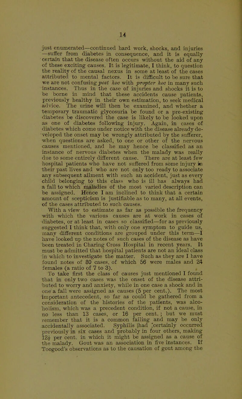 u just enumerated—continued hard work, shocks, and injuries —suffer from diabetes in consequence, and it is equally certain that the disease often occurs without the aid of any of these exciting causes. It is legitimate, I think, to question the reality of the causal nexus in some at least of the cases attributed to mental factors. It is diflBcult to be sure that we are not confusing post hoc with propter hoc in many such instances. Thus in the case of injuries and shocks it is to be borne in miiid that these accidents cause patients, previously healthy in their own estimation, to seek medical advice. The urine will then be examined, and whether a temporary traumatic glycosuria be found or a pre-existing diabetes be discovered the case is likely to be looked upon as one of diabetes following injury. Again, in cases of diabetes which come under notice with the disease already de- veloped the onset may be wrongly attributed by the sufferer, when questions are asked, to one or other of the nervous causes mentioned, and he may hence be classified as an instance of nervous diabetes when the malady was really due to some entirely different cause. There are at least few hospital patients who have not suffered from some injury in their past lives and who are not only too ready to associate any subsequent ailment with such an accident, just as every child belonging to this clas.s who is ill has always had a fall to which maladies of the most varied description can be assigned. Hence I am inclined to think that a certain amount of scepticism is justifiable as to many, at all events, of the cases attributed to such causes. With a view to estimate as far as possible the frequency with which the various causes are at work in cases of diabetes, or at least in cases so classified—for as previously suggested I think that, with only one symptom to guide us, many different conditions are grouped under this term—I have looked up the notes of such cases of the disease as have been treated in Charing Cross Hospital in recent years. It must be admitted that hospital patients are not an ideal class in which to investigate the matter. Such as they are I have found notes of 80 cases, of which 56 were males and 24 females (a ratio of 7 to 3). To take first the class of causes just mentioned I found that in only two cases was the onset of the disease attri- buted to worry and anxiety, while in one case a shock and in one a fall were assigned as causes (5 per cent.). The most important antecedent, so far as could be gathered from a consideration of the histories of the patients, was alco- holism, which was a precedent condition, if not a miuse, in no less than 13 cases, or 16 per cent. ; hut we must remember that it is a common failing and may be only accidentally associated. Syphilis (had ;certainly occurred previously in six cases and probably in four others, making 12i per cent, in wliich it might be assigned as a cause of the malady. Gout was an association in five instances. If Toogood’s observations as to the causation of gout among the