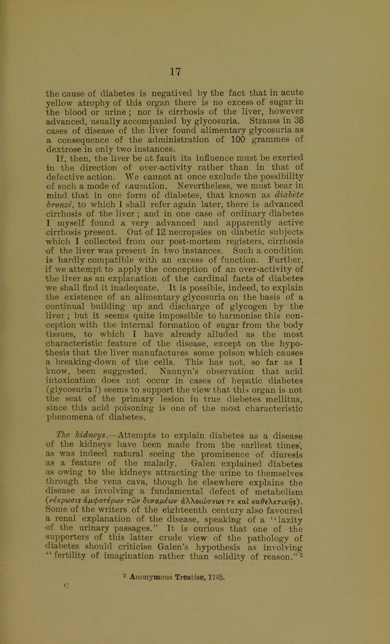 t 17 the cause of diabetes is negatived by the fact that in acute yellow atrophy of this organ there is no excess of sugar in the blood or urine; nor is cirrhosis of the liver, however advanced, usually accompanied by glycosuria. Strauss in 38 cases of disease of the liver found alimentary glycosuria as a consequence of the administration of 100 grammes of dextrose in only two instances. If, then, the liver be at fault its influence must be exerted in the direction of over-activity rather than in that of defective action. We c.aunot at once exclude the possibility of such a mode of causation. Nevertheless, we must bear in mind that in one form of diabetes, that known as diahlte bronz6, to which I .shall refer again later, there is advanced cirrhosis of the liver; and in one case of ordinary diabetes I myself found a very advanced and apparently active cirrhosis present. Out of 12 necropsies on diabetic subjects which I collected from our post-mortem registers, cu-rhosis of the liver was present in two instances. Such a condition is hardly compatible with an excess of function. Further, if we attempt to apply the conception of an over-activity of the liver as an explanation of the cardinal facts of diabetes we shall find it inadequate. It is possible, indeed, to explain the existence of an alimentary glycosuria on the basis of a continual building up and discharge of glycogen by the liver ; but it seems quite impossible to harmonise this con- ception with the internal formation of sugar from the body tissues, to which I have already alluded as the most characteristic feature of the disease, except on the hypo- thesis that the liver manufactures some poison which causes a breaking-down of the cells. This has not, so far as I know, been suggested. Naunyn’s observation that acid intoxication does not occur in cases of hepatic diabetes (glycosuria?) seems to support the view that this organ is not the seat of the primary lesion in true diebetes mellitus, since this acid poisoning is one of the most characteristic phenomena of diabetes. The kidneys.—Attempts to explain diabetes as a disease of the kidneys have been made from the earliest times', as was indeed natural seeing the prominence of diuresis as a feature of the malady. Galen explained diabetes as owing to the kidneys attracting the urine to themselves through the vena cava, though he elsewhere explains the disease as involving a fundamental defect of metabolism (v^Kpwais &!X({)OTip<j)v tQv SwapAw dWoidjcreus re sal KaOeXKriKijs'). Some of the writers of the eighteenth century also favoured a renal explanation of the disease, speaking of a “laxity of the urinary passages.” It is curious that one of the supporters of this latter crude view of the pathology of ■diabetes should criticise Galen’s hypothesis as involving ^‘fertility of imagination rather than solidity of reason.”^ 2 Anonymous Treatise, 1745.