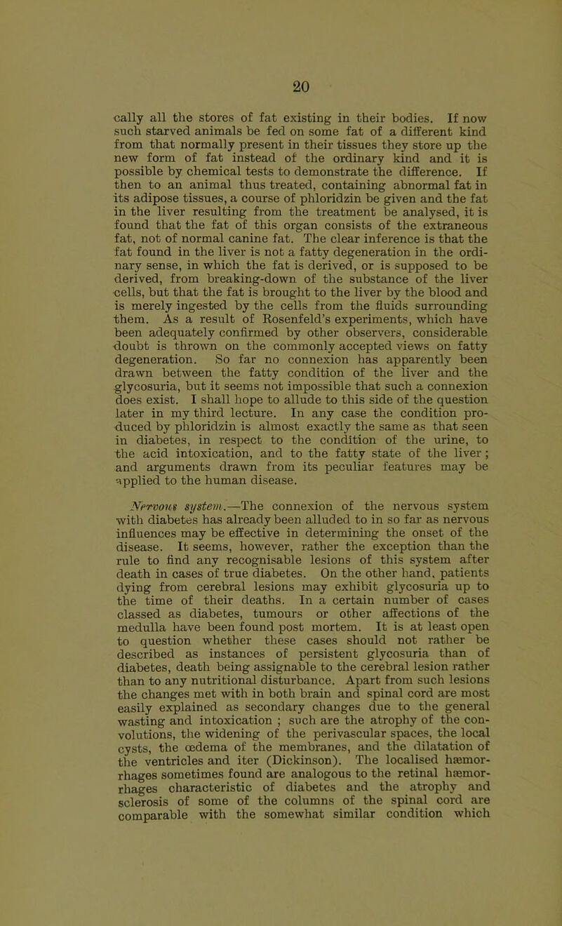 cally all the stores of fat existing in their bodies. If now such starved animals be fed on some fat of a different kind from that normally present in their tissues they store up the new form of fat instead of the ordinary kind and it is possible by chemical tests to demonstrate the difference. If then to an animal thus treated, containing abnormal fat in its adipose tissues, a course of phloridzin be given and the fat in the liver resulting from the treatment be analysed, it is found that the fat of this organ consists of the extraneous fat, not of normal canine fat. The clear inference is that the fat found in the liver is not a fatty degeneration in the ordi- nary sense, in which the fat is derived, or is supposed to be derived, from breaking-down of the substance of the liver •cells, but that the fat is brought to the liver by the blood and is merely ingested by the cells from the fluids surrounding them. As a result of Eosenfeld’s experiments, which have been adequately confirmed by other observers, considerable doubt is thrown on the commonly accepted views on fatty degeneration. So far no connexion has apparently been drawn between the fatty condition of the liver and the glycosuria, but it seems not impossible that such a connexion does exist. I shall hope to allude to this side of the question later in my third lecture. In any case the condition pro- duced by phloridzin is almost exactly the same as that seen in diabetes, in respect to the condition of the urine, to the acid intoxication, and to the fatty state of the liver; and arguments drawn from its peculiar features may be applied to the human disease. Nervom system.—The connexion of the nervous system with diabetes has already been alluded to in so far as nervous influences may be effective in determining the onset of the disease. It seems, however, rather the exception than the rule to find any recognisable lesions of this system after death in cases of true diabetes. On the other hand, patients dying from cerebral lesions may exhibit glycosuria up to the time of their deaths. In a certain number of cases classed as diabetes, tumours or other affections of the medulla have been found post mortem. It is at least open to question whether these cases should not rather be described as instances of persistent glycosuria than of diabetes, death being assignable to the cerebral lesion rather than to any nutritional disturbance. Apart from such lesions the changes met with in both brain and spinal cord are most easily explained as secondary changes due to the general wasting and intoxication ; such are the atrophy of the con- volutions, tlie widening of the perivascular spaces, the local cysts, the oedema of the membranes, and the dilatation of the ventricles and iter (Dickinson). The localised hasmor- rhages sometimes found are analogous to the retinal hsemor- rhages characteristic of diabetes and the atrophy and sclerosis of some of the columns of the spinal cord are comparable with the somewhat similar condition which
