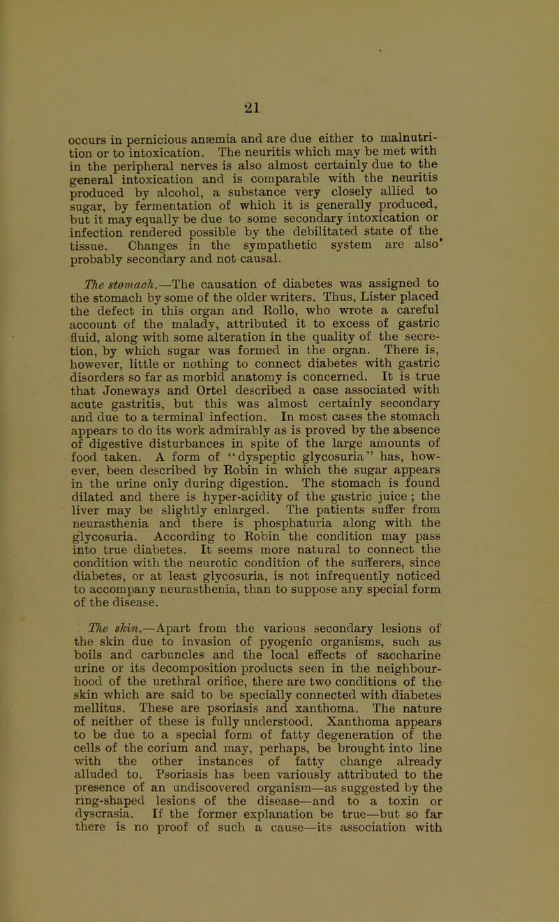 occurs in pernicious ansemia and are due either to malnutri- tion or to intoxication. The neuritis which may be met with in the peripheral nerves is also almost certainly due to the general intoxication and is comparable with the neuritis produced by alcohol, a substance very closely allied to sugar, by fermentation of which it is generally produced, but it may equally be due to some secondary intoxication or infection rendered possible by the debilitated state of the tissue. Changes in the sympathetic system are also* probably secondary and not causal. The stomach.—The causation of diabetes was assigned to the stomach by some of the older writers. Thus, Lister placed the defect in this organ and Eollo, who wrote a careful account of the malady, attributed it to excess of gastric fluid, along with some alteration in the quality of the secre- tion, by which sugar was formed in the organ. There is, however, little or nothing to connect diabetes with gastric disorders so far as morbid anatomy is concerned. It is true that Joneways and Ortel described a case associated with acute gastritis, but this was almost certainly secondary and due to a terminal infection. In most cases the stomach appears to do its work admirably as is proved by the absence of digestive disturbances in spite of the large amounts of food taken. A form of “dyspeptic glycosuria” has, how- ever, been described by Eobin in which the sugar appears in the urine only during digestion. The stomach is found dilated and there is hyper-acidity of the gastric juice; the liver may be slightly enlarged. The patients suffer from neurasthenia and there is phosphaturia along with the glycosuria. According to Eobin the condition may pass into true diabetes. It seems more natural to connect the condition with the neurotic condition of the sufferers, since diabetes, or at least glycosuria, is not infrequently noticed to accompany neurasthenia, than to suppose any special form of the disease. The skin.—Apart from the various secondary lesions of the skin due to invasion of pyogenic organisms, such as boils and carbuncles and the local effects of saccharine urine or its decomposition products seen in the neighbour- hood of the urethral orifice, there are two conditions of the skin which are said to be specially connected with diabetes mellitus. These are psoriasis and xanthoma. The nature of neither of these is fully understood. Xanthoma appears to be due to a special form of fatty degeneration of the cells of the corium and may, perhaps, be brought into line with the other instances of fatty change already alluded to. Psoriasis has been variously attributed to the presence of an undiscovered organism—as suggested by the ring-shaped lesions of the disease—and to a toxin or dyscrasia. If the former explanation be true—but so far there is no proof of such a cause—its association with