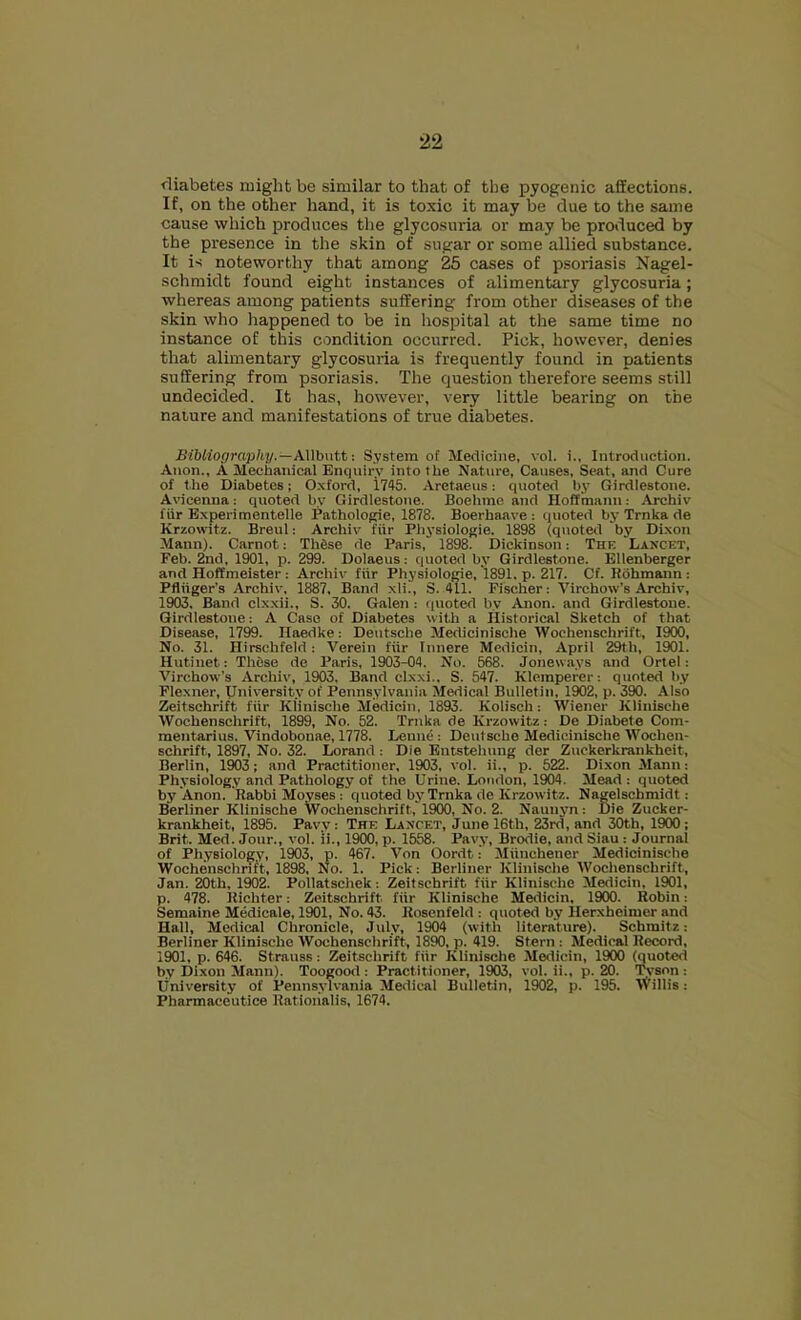 rliabetes might be similar to that of the pyogenic affections. If, on the other hand, it is toxic it may be due to the same cause which produces the glycosuria or may be produced by the presence in the skin of sugar or some allied substance. It is noteworthy that among 25 cases of psoriasis Nagel- schmidt found eight instances of alimentary glycosuria; whereas among patients suffering from other diseases of the skin who happened to be in hospital at the same time no instance of this condition occurred. Pick, however, denies that alimentary glycosuria is frequently found in patients suffering from psoriasis. The question therefore seems still undecided. It has, however, very little bearing on the nature and manifestations of true diabetes. Bibliography.—AWbntt: System of Medicine, vol. i., Introduction. Anon., A Mechanical Enquiry into the Nature, Causes, Seat, and Cure of the Diabetes; Oxford, 1745. -Vretaeus: quoted by Girdlestone. Avicenna: quoted by Girdlestone. Boehme and Hoffmann: Archiv fiir Experimentelle Pathologic, 1878. Boerhaave : quoted by Trnka de Krzowitz. Breul: Archiv fiir Physiologic. 1898 (quoted by Dixon Mann). Carnot: Th6se de Paris, 1898. Dickinson: The Lancet, Feb. 2nd, 1901, p. 299. Dolaeus: quoted by Girdlestone. Ellenberger and Hoffmeister : Archiv fiir Physiologic, 1891. p. 217. Cf. Rdhmann : Pfliiger’s Archiv, 1887. Band xli., S. 411. Fischer: Virchow’s Archiv, 1903. Band clx.xii., S. 30. Galen : quoted by Anon, and Girdlestone. Girdlestone: A Case of Diabetes with a Historical Sketch of that Disease, 1799. Haedke: Deutsche Medicinische Wochenschrift, 1900, No. 31. Hirschfeld: Verein fiir Innere Medicin, April 29th, 1901. Hutiuet: These de Paris, 1903-04. No. 568. Joneways and Ortel: Virchow's Archiv, 1903, Band clxxi.. S. 547. Klemperer: quoted by Flexner, University of Pennsylvania Medical Bulletin, 1902, p. 390. Also Zeitschrift fiir Klinisebe Medicin, 1893. Kolisch: Wiener Klinische Wochenschrift, 1899, No. 52. Trnka de Krzowitz: De Diabete Com- mentarius. Vindobonae, 1778. Lennc : Deutsche Medicinische Wochen- schrift, 1897, No. 32. Lorand : Die Entstehung der Zuckerkrankheit, Berlin, 1903; and Practitioner, 1903, vol. ii., p. 522. Dixon Mann: Physiology and Pathology of the Urine. London, 1904. Mead: quoted by Anon. Rabbi Moyses: quoted by Trnka de Krzowitz. Nagelschmidt: Berliner Klinische Wochenschrift, 1900, No. 2. Nauuyn: Die Zucker- krankheit, 1895. Pavy: The Lancet, June 16th, 23rd, and 30th, 1900; Brit. Med. Jour., vol. ii., 1900, p. 1558. Pavy, Brodie, and Siau : Journal of Physiology, 1903, p. 467. Von Oordt: Miinchener Medicinische Wochenschrift, 1898, No. 1. Pick: Berliner Klinische Wochenschrift, Jan. 20th, 1902. Pollatschek: Zeitschrift fiir Klinische Medicin, 1901, p. 478. Richter: Zeitschrift fiir Klinische Medicin, 1900. Robin: Semaine Medicale, 1901, No. 43. Rosenfeld: quoted by Herxheimer and Hall, Medical Chronicle, July, 1904 (with literature). Schmitz: Berliner Klinische Wochenschrift, 1890, p. 419. Stern: Medical Record, 1901, p. 646. Strauss: Zeitschrift fiir Klinische Medicin, 1900 (quoted by Dixon Mann). Toogood: Practitioner, 1903, vol. ii., p. 20. iS’Son: University of Pennsylvania Medical Bulletin, 1902, p. 195. Willis: Pharmaceutice Ratioiialis, 1674.