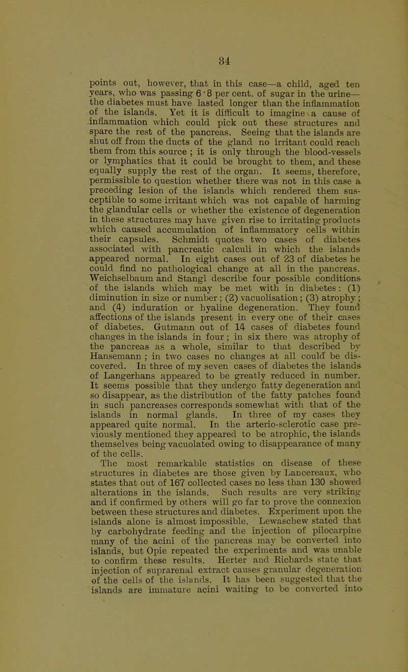 points out, however, that in this case—a child, aged ten years, who was passing 6 • 8 per cent, of sugar in the urine— the diabetes must have lasted longer than the inflammation of the islands. Yet it is difficult to imagine ■ a cause of inflammation which could pick out these structures and spare the rest of the pancreas. Seeing that the islands are shut oil from the ducts of the gland no irritant could reach them from this source ; it is only through the blood-vessels or lymphatics that it could be brought to them, and these equally supply the rest of the organ. It seems, therefore, permissible to question whether there was not in this case a preceding lesion of the islands which rendered them sus- ceptible to some irritant which was not capable of harming the glandular cells or whether the existence of degeneration in these structures may have given rise to irritating products which caused accumulation of inflammatory cells within their capsules. Schmidt quotes two cases of diabetes associated with pancreatic calculi in which the islands appeared normal. In eight cases out of 23 of diabetes he could find no pathological change at all in the pancreas. Weichselbaum and Stangl describe four possible conditions of the islands which may be met with in diabetes: (1) diminution in size or number ; (2) vacuolisation; (3) atrophy ; and (4) induration or hyaline degeneration. They found affections of the islands present m every one of their cases of diabetes. Gutmann out of 14 cases of diabetes found changes in the islands in four ; in six there was atrophy of the pancreas as a whole, similar to that described by Hansemann ; in two cases no changes at all could be dis- covered. In three of my seven cases of diabetes the islands of Langerhans appeared to be greatly reduced in number. It seems possible that they undergo fatty degeneration and so disappear, as the distribution of the fatty patches found in such pancreases corresponds somewhat with that of the islands in normal glands. In three of my cases they appeared quite normal. In the arterio-sclerotic case pre- viously mentioned they appeared to be atrophic, the islands themselves being vacuolated owing to disappearance of many of the cells. The most remarkable statistics on disease of these structures in diabetes are those given by Laucereaux, who states that out of 167 collected cases no less than 130 showed alterations in the islands. Such results are very striking and if confirmed by others will go far to prove the connexion between these structures and diabetes. Experiment upon the islands alone is almost impossible. Lewaschew stated that by carbohydrate feeding and the injection of pilocarpine many of the acini of the pancreas may be converted into islands, but Opie repeated the experiments and was unable to confirm these results. Herter and Richards state that injection of suprarenal extract causes granular degeneration of the cells of the islands. It has been suggested that the islands are immature acini waiting to be converted into