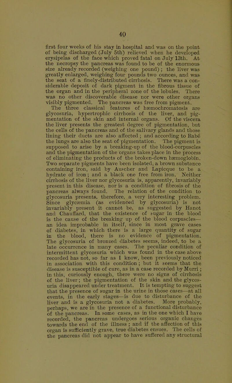 first four weeks of his stay in hospital and was on the point of being discharged (July 5th) relieved when he developed erysipelas of the face which proved fatal on July 13th. At the necropsy the pancreas was found to be of the enormous size already recorded (weighing one pound) ; the liver was greatly enlarged, weighing four pounds two ounces, and was the seat of a finely-distributed cirrhosis. There was a con- siderable deposit of dark pigment in the fibrous tissue of the organ and in the peripheral zone of the lobules. There was no other discoverable disease nor were other organs visibly pigmented. The pancreas was free from pigment. The three classical features of hsemochromatosis are glycosuria, hypertrophic cirrhosis of the liver, and pig- mentation of the skin and internal organs. Of the viscera the liver presents the greatest degree of pigmentation, but the cells of the pancreas and of the salivary glands and those lining their ducts are also affected ; and according to Eabe the lungs are also the seat of pigmentation. The pigment is supposed to arise by a breaking-up of the blood-corpuscles and the pigmentation of the organs takes place in the process of eliminating the products of the broken-down haemoglobin. Two separate pigments have been isolated, a brown substance containing iron, said by Auscher and Lapicque to be a hydrate of iron; and a black one free from iron. Neither cirrhosis of the liver nor glycosuria is, apparently, invariably present in this disease, nor is a condition of fibrosis of the pancreas always found. The relation of the condition to glycosuria presents, therefore, a very interesting problem. Since glycasmia (as evidenced by glycosuria) is not invariably present it cannot be, as suggested by Hanot and Chauffard, that the existence of sugar in the blood is the cause of the breaking up of the blood corpuscles— an idea improbable in itself, since in most grave cases of diabetes, in which there is a large quantity of sugar in the blood, there is no evidence of pigmentation. The glycosuria of bronzed diabetes seems, indeed, to be a late occurrence in many cases. The peculiar condition of intermittent glycosuria which was found in the case above recorded has not, so far as I know, been previously noticed in association with this condition ; but it seems that the disease is susceptible of cure, as in a case recorded by Murri; in this, curiously enough, there were no signs of cirrhosis of the liver; the pigmentation of the skin and the glycos- uria disappeared under treatment. It is tempting to suggest that the presence of sugar in the urine in those cases—at all events, in the early stages—is due to disturbance of the liver and is a glycosuria not a diabetes. More jKobably, perhaps, we are in the presence of a functional disturbance of the pancreas. In some cases, as in the one which I have recorded, the pancreas undergoes serious organic changes towards the end of the illness ; and if the affection of this organ is sufficiently grave, true diabetes ensues. The cells of the pancreas did not appear to have suffered any structural