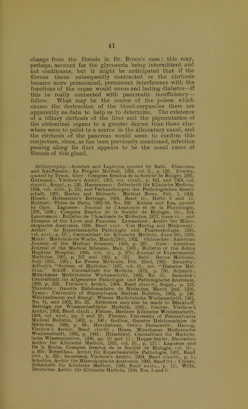 change from the fibrosis in Dr. Bruce’s case ; this may, perhaps, account for the glycosuria being intermittent and not continuous, but it might be anticipated that if the fibrous tissue subsequently contracted or the cirrhosis became more pronounced, permanent interference with the functions of the organ would ensue and lasting diabetes—if this be really connected with pancreatic insufficiency— follow. What may be the source of the poison which causes the destruction of the blood-corpuscles there are apparently no data to help us to determine. The existence of a biliary cirrhosis of the liver and the pigmentation of the abdominal organs to a greater degree than those else- where seem to point to a source in the alimentary canal, and the cirrhosis of the pancreas would seem to confirm this conjecture, since, as has been previously mentioned, infection passing along its duct appears to be the usual cause of fibrosis of this gland. Bibliography.—Auscher and Lapicque, quoted by Kabe. Cbauveau and KaufEmann: Le Progr6s Medical, 1893, vol. ii., p. 120. Cowley, quoted by Tyson. Gley: Comptes Kendus de la Societe de Biolgie, 1891. Gutmann : Virchow’s Archiv, 1903, vol. clxxii., p. 493, and 1904, vol. clxxvii., Suppl., p. 128. llansemaiin : Zeitsehrift fiir Klinische Medicin, 1894, vol. xxvi., p. 191, and Verhandlungeii der Pathologischeu Gesell- schaft. 1901. Herter and Richards: Medical News, Feb. 1, 1902. Hirsch: Hofmeister's Beitriige. 1904, Band iv., Ileftc 9 and 11. Hutinet: Thtse de Paris, 1903-04, No. 358. Kiihne and Lea, quoted by Opie. Laguesse: Journal de I'Anatomie et de la Physiologie. 1895, 1896; Comptes Rendus do la Societe de Biologie, liv., 854. Lancereaux : Bulletin de I’Academie de Medecine, 1877, tome vi. ; and Diseases of the Liver and Pancreas. Lewaschew; Archiv fiir Mikro- skopische Anatomie, 1886. Band x.wi. Von Mering and Minkowski: Archiv iir Experimentelle Pathologic und Pharmakologie, 1889, vol. xxvi., p. 371; Centralblatt fiir Klinische Medicin, June 8th, 1889. Murri: Medicinische tVoche, March] 24th, 1902. Ohlmacher: American Journal of the Medical Sciences, 1904, p. 287. Opie; American Journal of the Medical Sciences, May, 1902: Bulletin of the Johns Hopkins Hospital, 1900, vol. xi., p. 205; Journal of Experimental Medicine, 1901, p. 397 and 1902. p. 527. Rabc: Revue Medicalo, July 12th, 1901; La Presse Medicale, Feb. 22nd, 1902. Saundby: Allbutt's “System of Medicine.” 1897, vol. iii., art. “Diabetes Mel- litus.” Schiff: Centralblatt fiir Medicin, 1872, p. 790. Schmidt: Miinchener Medicinische Wochenschrift, 1902, No. 51. Ssobolew: Centralblatt fiir Allgemeine Pathologic und Pathologische Anatomie, 1900, p. 202. Virchow's Archiv, 1904, Band clx.xvii., Suppl., p. 123. Thiroloix: Gazette Hebdomadaire de Medecine, March 2nd, 1895. Tyson: University of Penn.sylvania Medical Bulletin, 1902, p. 196. Weichselbaum and Stangl: Wiener Medicinische Wochenschrift, 1901, No. 41, and 1902, No. 38. Reference may also be made to Dieckhoff, Beitnige zur Wissenschaftliche Medicin, 1895; f ischer, Virchow’s Archiv', 1903, Band clx.xii.; Fleiner, Berliner Klinische 'Wochenschrift, 1894, v'ol. xxxi., pp. 5 and 38; Flexner, University of Pennsylvania Medical Bulletin, 1902, p. 390; Gnillon, Gazette Hebdomadaire ile Medecine, 1898, p. 84; Herxheimer, Orth’s Festschrift; Ilerzog, Virchow’s Archiv, Band clxviii. ; Hesse, Miinchener Medicinsche Wochenschrift, 1M2, p. 1449; Hirschfeld, Centralblatt fiir Medicin- ische Wissenschaften, 1890, pp. 10 and 11; Hoppe-Seyler, Deutsches Archiv fiir Klinische Medicin, 1893, vol. lii., p. 171 ; Laguesse and De la Roche, Comptes Rendus de la Societe de Biologie, vol. liv., p. 854; Nebelthau, Archiv fiir Experimentelle Pathologie, 1901, Band xlvi., p. 385; Sauerbeck, Virchow's Archiv, 1904, Band clxxvii.. p. 1; Schultze, Archiv fiir Mikroskopische Anatomie, 1900, Band Ivi. ; Umber, Zeitsehrift fiir Klinische Medicin, 1900, Band xxxix., p. 13; Wille, Deutsches Archiv fiir Klinische Meilicin, 1899, Nos. 5 and 6.