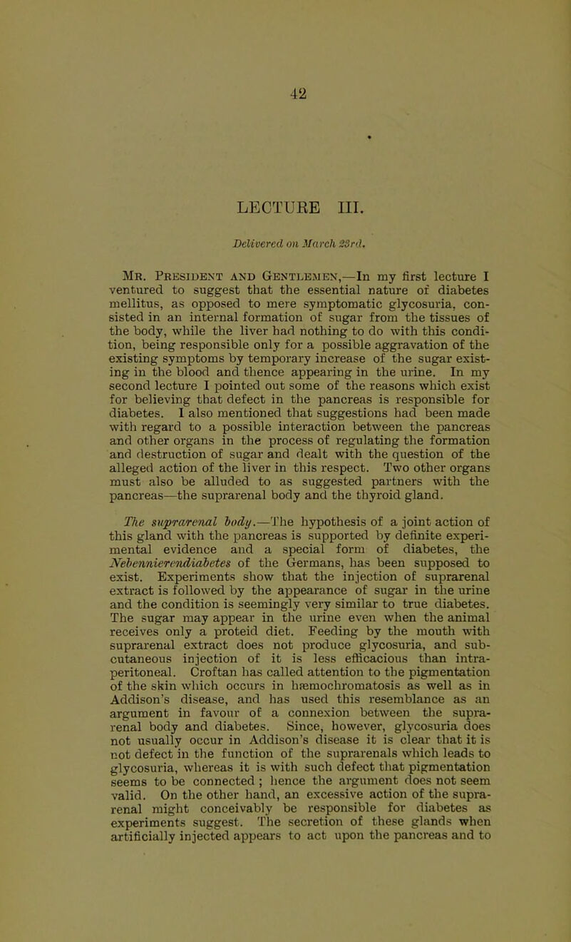 LECTURE III. Delivered on March 2Srd. Mr. President and Gentlemen,—In my first lecture I ventured to suggest that the essential nature of diabetes mellitus, as opposed to mere symptomatic glycosuria, con- sisted in an internal formation of sugar from the tissues of the body, while the liver had nothing to do with this condi- tion, being responsible only for a possible aggravation of the existing symptoms by temporary increase of the sugar exist- ing in the blood and thence appearing in the urine. In my second lecture I jiointed out some of the reasons which exist for believing that defect in the pancreas is responsible for diabetes. 1 also mentioned that suggestions had been made with regard to a possible interaction between the pancreas and other organs in the process of regulating the formation and destruction of sugar and dealt with the question of the alleged action of the liver in this respect. Two other organs must also be alluded to as suggested partners with the pancreas—the suprarenal body and the thyroid gland. The suprarenal hocly.—'J'he hypothesis of a joint action of this gland with the pancreas is supported by definite experi- mental evidence and a special form of diabetes, the Nehennierendiabetes of the Germans, has been supposed to exist. Experiments show that the injection of suprarenal extract is followed by the appearance of sugar in the urine and the condition is seemingly very similar to true diabetes. The sugar may appear in the urine even when the animal receives only a proteid diet. Feeding by the mouth with suprarenal extract does not produce glycosuria, and sub- cutaneous injection of it is less eflicacious than intra- peritoneal. Croftan has called attention to the pigmentation of the skin which occurs in hfemochromatosis as well as in Addison’s disease, and has used this resemblance as an argument in favour of a connexion between the supra- renal body and diabetes. Since, however, glycosuria does not usually occur in Addison’s disease it is cleai' that it is not defect in the function of the suprarenals which leads to glycosuria, whereas it is with such defect that pigmentation seems to be connected ; hence the argument does not seem valid. On the other hand, an excessive action of the supra- renal might conceivably be responsible for diabetes as experiments suggest. 'I'he secretion of these glands when artificially injected appears to act upon the pancreas and to