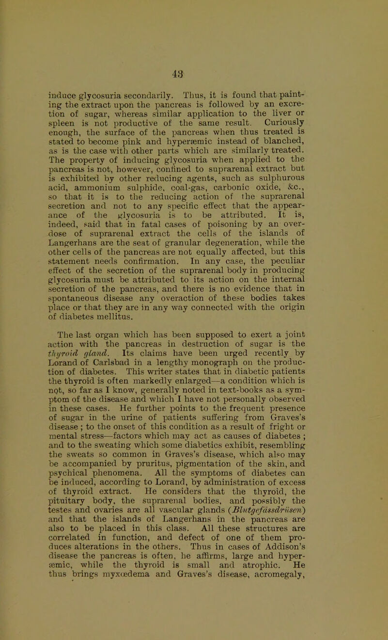 induce glycosuria secondarily. Thus, it is found that paint- ing the extract upon the pancreas is followed by an excre- tion of sugar, whereas similar application to the liver or spleen is not productive of the same result. Curiously enough, the surface of the pancreas when thus treated is stat^ to become pink and hypersemic instead of blanched, as is the case with other parts which are similarly treated. The property of inducing glycosuria when applied to the pancreas is not, however, conlined to suprarenal extract but is exhibited by other reducing agents, such as sulphurous acid, ammonium sulphide, coal-gas, carbonic oxide, &c., so that it is to the reducing action of the suprarenal secretion and not to any specific effect that the appear- ance of the glycosuria is to be attributed. It is, indeed, .^aid that in fatal cases of poisoning by an over- dose of suprarenal extract the cells of the islands of Langerhans are the seat of granular degeneration, while the other cells of the pancreas are not equally affected, but this statement needs confirmation. In any case, the peculiar effect of the secretion of the suprarenal body in producing glycosuria must be attributed to its action on the internal secretion of the pancreas, and there is no evidence that in spontaneous disease any overaction of these bodies takes place or that they are in any way connected with the origin of diabetes mellitus. The last organ which has been supposed to exert a joint action with the pancreas in destruction of sugar is the thyroid ylamd. Its claims have been urged recently by Lorand of Carlsbad in a lengthy monograph on the produc- tion of diabetes. This writer states that in diabetic patients the thyroid is often markedly enlarged—a condition which is not, so far as I know, generally noted in text-books as a sym- ptom of the disease and which I have not personally observed in these cases. He further points to the frequent presence of sugar in the urine of patients suffering from Graves’s disease ; to the onset of this condition as a result of fright or mental stress—factors which may act as causes of diabetes ; and to the sweating which some diabetics exhibit, resembling the sweats so common in Graves’s disease, which also may be accompanied by pruritus, pigmentation of the skin, and psychical phenomena. All the symptoms of diabetes can be induced, according to Lorand, by administration of excess of thyroid extract. He considers that the thyroid, the pituitary body, the suprarenal bodies, and possibly the testes and ovaries are all vascular glands {BlutgffdssdriiseTii) and that the islands of Langerhans in the pancreas are also to be placed in this class. All these structures are correlated in function, and defect of one of them pro- duces alterations in the others. Thus in cases of Addison’s disease the pancreas is often, he affirms, large and hyper- mmic, while the thyroid is small and atrophic. He thus brings myxcedema and Graves’s disease, acromegaly.