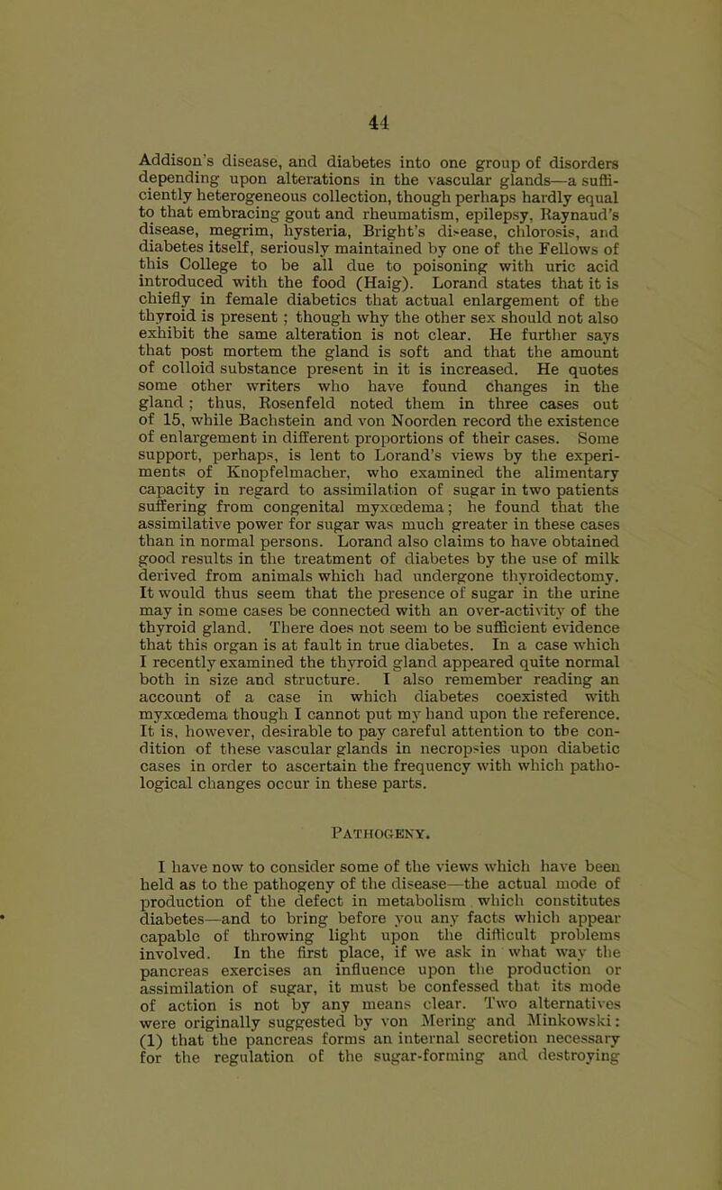 Addison’s disease, and diabetes into one group of disorders depending upon alterations in the vascular glands—a suffi- ciently heterogeneous collection, though perhaps hardly equal to that embracing gout and rheumatism, epilepsy, Raynaud’s disease, megrim, hysteria, Bright’s di>ease, chlorosis, and diabetes itself, seriously maintained by one of the Fellows of this College to be all due to poisoning with uric acid introduced with the food (Haig). Lorand states that it is chiefly in female diabetics that actual enlargement of the thyroid is present; though why the other sex should not also exhibit the same alteration is not clear. He further says that post mortem the gland is soft and that the amount of colloid substance present in it is increased. He quotes some other writers who have found changes in the gland; thus, Rosenfeld noted them in three cases out of 15, while Bachstein and von Noorden record the existence of enlargement in different proportions of their cases. Some support, perhaps, is lent to Lorand’s views by the experi- ments of Knopfelmacher, who examined the alimentary capacity in regard to assimilation of sugar in two patients suffering from congenital myxoedema; he found that the assimilative power for sugar was much greater in these cases than in normal persons. Lorand also claims to have obtained good results in the treatment of diabetes by the use of milk derived from animals which had undergone thyroidectomy. It would thus seem that the presence of sugar in the urine may in some cases be connected with an over-activity of the thyroid gland. There does not seem to be sufficient evidence that this organ is at fault in true diabetes. In a case which I recently examined the thyroid gland appeared quite normal both in size and structure. I also remember reading an account of a case in which diabetes coexisted with myxoedema though I cannot put my hand upon the reference. It is, however, desirable to pay careful attention to the con- dition of these vascular glands in necropsies upon diabetic cases in order to ascertain the frequency with which patho- logical changes occur in these parts. Pathogeny. I have now to consider some of the views which have been held as to the pathogeny of the disease—the actual mode of production of the defect in metabolism which constitutes diabetes—and to bring before you any facts which appear capable of throwing light upon the difficult problems involved. In the first place, if we ask in what way the pancreas exercises an influence upon the production or assimilation of sugar, it must be confessed that its mode of action is not by any means clear. Two alternatives were originally suggested by von Mering and Minkowski: (1) that the pancreas forms an internal secretion necessary for the regulation of the sugar-forming and destroying