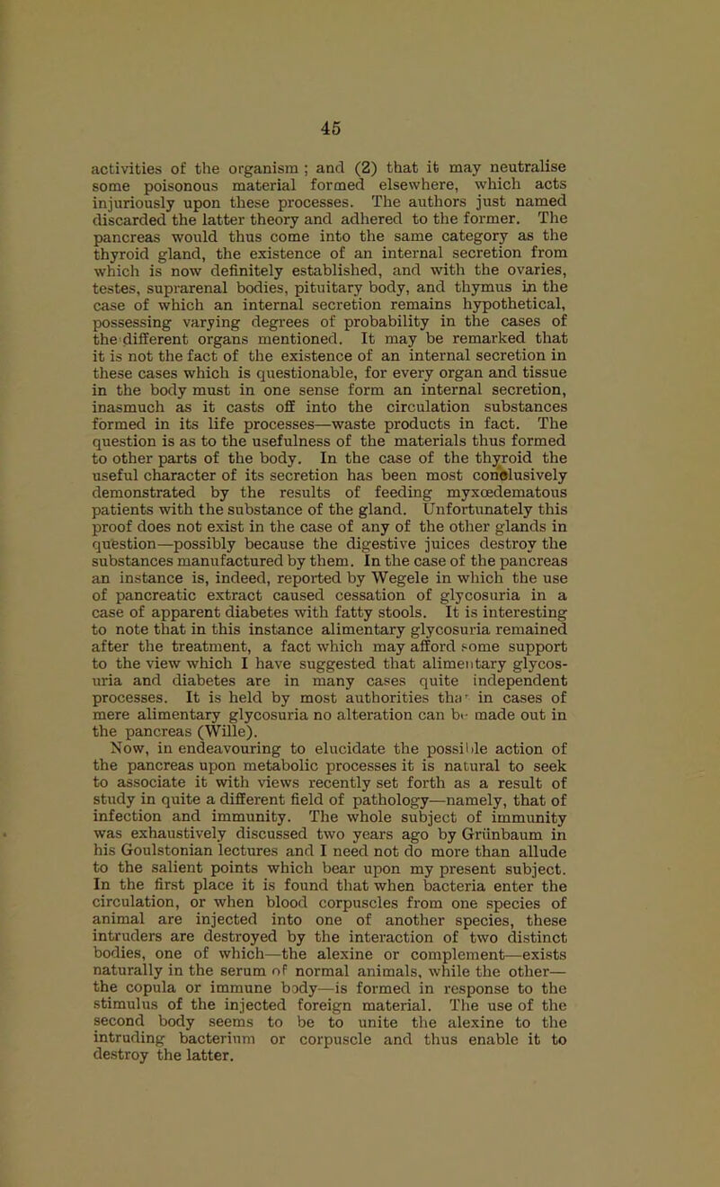 activities of the organism ; and (2) that it may neutralise some poisonous material formed elsewhere, which acts injuriously upon these processes. The authors just named discarded the latter theory and adliered to the former. The pancreas would thus come into the same category as the thyroid gland, the existence of an internal secretion from which is now definitely established, and with the ovaries, testes, suprarenal bodies, pituitary body, and thymus in the case of which an internal secretion remains hypothetical, possessing varying degrees of probability in the cases of the different organs mentioned. It may be remarked that it is not the fact of the existence of an internal secretion in these cases which is questionable, for every organ and tissue in the body must in one sense form an internal secretion, inasmuch as it casts off into the circulation substances formed in its life processes—waste products in fact. The question is as to the usefulness of the materials thus formed to other parts of the body. In the case of the thyroid the useful character of its secretion has been most conislusively demonstrated by the results of feeding myxcedematous patients with the substance of the gland. Unfortunately this proof does not exist in the case of any of the other glands in question—possibly because the digestive juices destroy the substances manufactured by them. In the case of the pancreas an instance is, indeed, reported by Wegele in which the use of pancreatic extract caused cessation of glycosuria in a case of apparent diabetes with fatty stools. It is interesting to note that in this instance alimentary glycosuria remained after the treatment, a fact which may afford .‘■ome support to the view which I have suggested that alimentary glycos- uria and diabetes are in many cases quite independent processes. It is held by most authorities tha' in cases of mere alimentary glycosuria no alteration can bi- made out in the pancreas (Wille). Now, in endeavouring to elucidate the possilde action of the pancreas upon metabolic processes it is natural to seek to associate it with views recently set forth as a result of study in quite a different field of pathology—namely, that of infection and immunity. The whole subject of immunity was exhaustively discussed two years ago by Griinbaum in his Goulstonian lectures and I need not do more than allude to the salient points which bear upon my present subject. In the first place it is found that when bacteria enter the circulation, or when blood corpuscles from one species of animal are injected into one of another species, these intruders are destroyed by the interaction of two distinct bodies, one of which—the alexine or complement—exists naturally in the serum of normal animals, while the other— the copula or immune body—is formed in response to the stimulus of the injected foreign material. The use of the second body seems to be to unite the alexine to the intruding bacterium or corpuscle and thus enable it to destroy the latter.