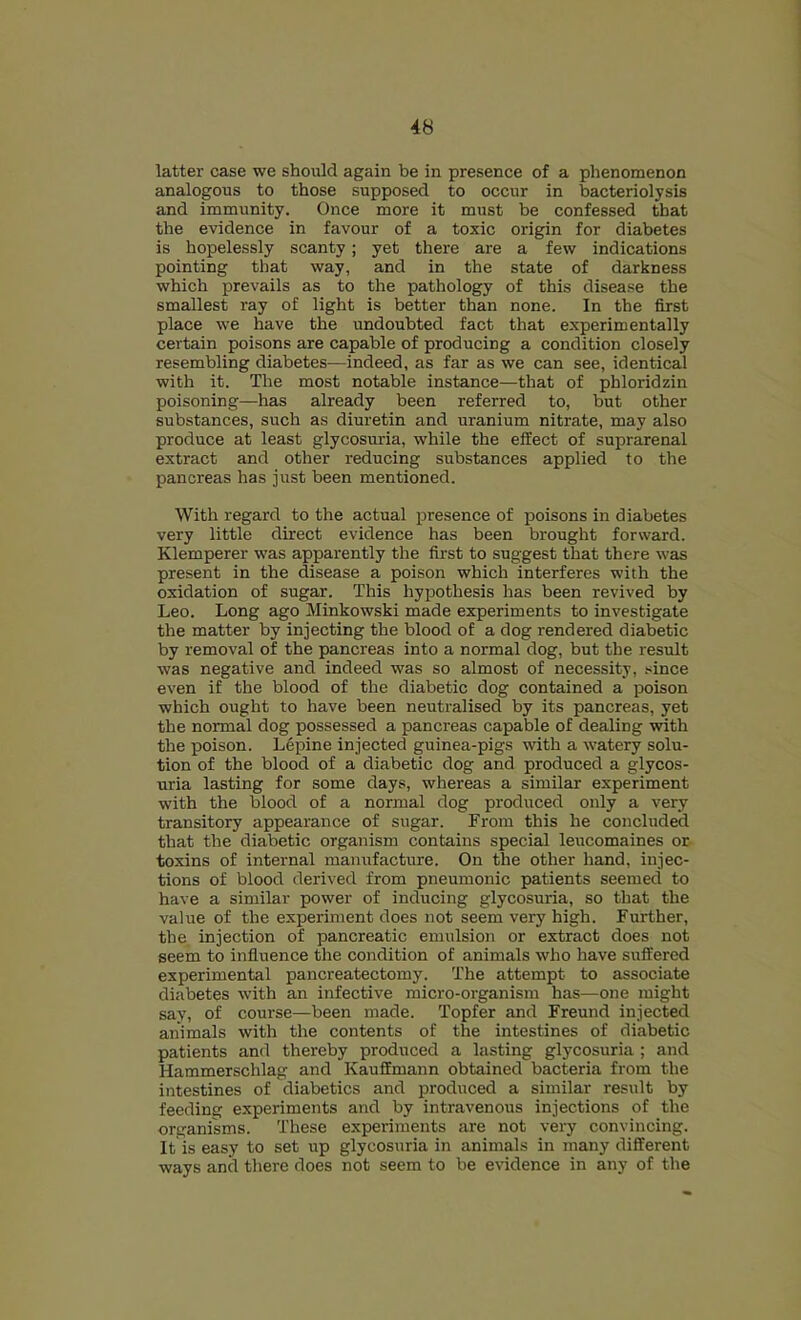 latter case we should again be in presence of a phenomenon analogous to those supposed to occur in bacteriolysis and immunity. Once more it must be confessed that the evidence in favour of a toxic origin for diabetes is hopelessly scanty; yet there are a few indications pointing that way, and in the state of darkness which prevails as to the pathology of this disease the smallest ray of light is better than none. In the first place we have the undoubted fact that experimentally certain poisons are capable of producing a condition closely resembling diabetes—indeed, as far as we can see, identical with it. The most notable instance—that of phloridzin poisoning—has already been referred to, but other substances, such as diuretin and uranium nitrate, may also produce at least glycosuria, while the effect of suprarenal extract and other reducing substances applied to the pancreas has just been mentioned. With regard to the actual presence of poisons in diabetes very little direct evidence has been brought forward. Klemperer was apparently the first to suggest that there was present in the disease a poison which interferes with the oxidation of sugar. This hypothesis has been revived by Leo. Long ago Minkowski made experiments to investigate the matter by injecting the blood of a dog rendered diabetic by removal of the pancreas into a normal dog, but the result was negative and indeed was so almost of necessity, .^iince even if the blood of the diabetic dog contained a poison which ought to have been neutralised by its pancreas, yet the normal dog possessed a pancreas capable of dealing with the poison. Lepine injected guinea-pigs with a watery solu- tion of the blood of a diabetic dog and produced a glycos- uria lasting for some days, whereas a similar experiment with the Wood of a normal dog produced only a very transitory appearance of sugar. From this he concluded that the diabetic organism contains special leucomaines or toxins of internal manufacture. On the other hand, injec- tions of blood derived from pneumonic patients seemed to have a similar power of inducing glycosuria, so that the value of the experiment does not seem very high. Further, the, injection of pancreatic emulsion or extract does not seem to influence the condition of animals who have suffered experimental pancreatectomy. The attempt to associate diabetes with an infective micro-organism has—one might say, of course—been made. Topfer and Freund injected animals with the contents of the intestines of diabetic patients and thereby produced a lasting glycosuria ; and Hammerschlag and Kauffmann obtained bacteria from the intestines of diabetics and produced a similar result by feeding experiments and by intravenous injections of the organisms. These experiments are not very convincing. It is easy to set up glycosuria in animals in many different ways and there does not seem to be evidence in any of the
