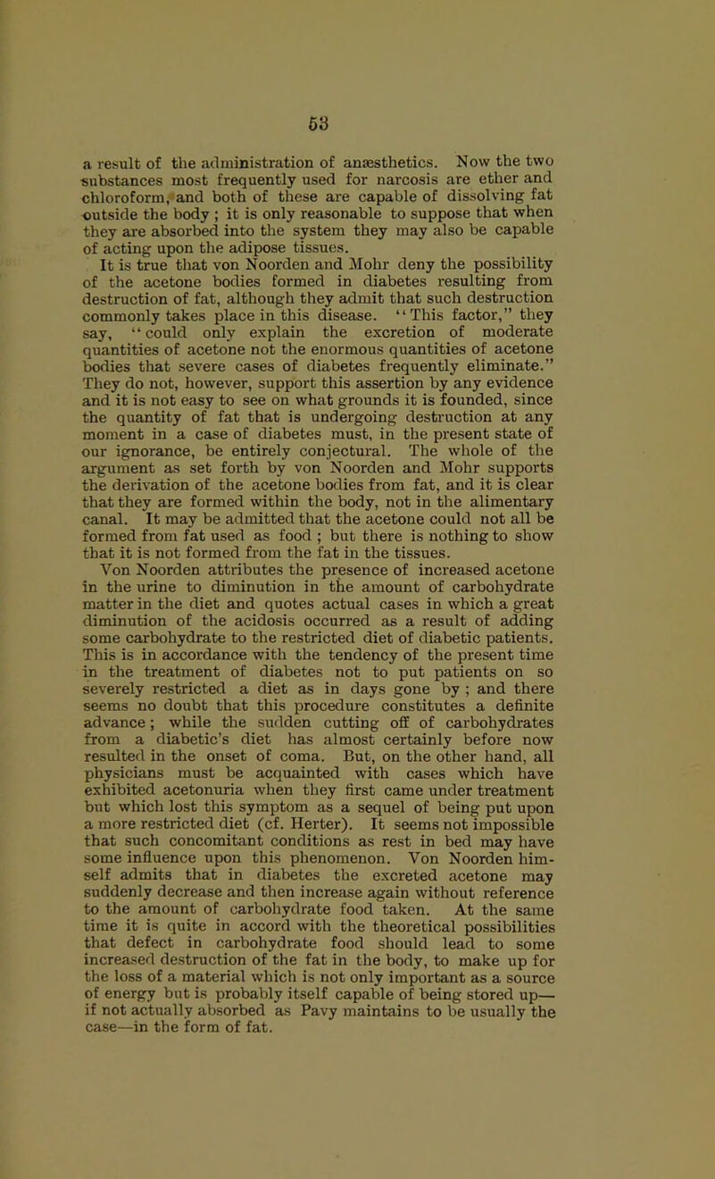 a result of the administration of anaesthetics. Now the two substances most frequently used for narcosis are ether and chloroform,*and both of these are capable of dissolving fat ■outside the body ; it is only reasonable to suppose that when they are absorbed into the system they may also be capable of acting upon the adipose tissues. It is true tliat von Noorden and Mohr deny the possibility of the acetone bodies formed in diabetes resulting from destruction of fat, although they admit that such destruction commonly takes place in this disease. “This factor,” they say, “could only explain the excretion of moderate quantities of acetone not the enormous quantities of acetone bodies that severe cases of diabetes frequently eliminate.” They do not, however, support this assertion by any evidence and it is not easy to see on what grounds it is founded, since the quantity of fat that is undergoing destruction at any moment in a case of diabetes must, in the present state of our ignorance, be entirely conjectural. The whole of the argument as set forth by von Noorden and Mohr supports the derivation of the acetone bodies from fat, and it is clear that they are formed within the body, not in the alimentary canal. It may be admitted that the acetone could not all be formed from fat used as food ; but there is nothing to show that it is not formed from the fat in the tissues. Von Noorden attributes the presence of increased acetone in the urine to diminution in the amount of carbohydrate matter in the diet and quotes actual cases in which a great diminution of the acidosis occurred as a result of adding some carbohydrate to the restricted diet of diabetic patients. This is in accordance with the tendency of the present time in the treatment of diabetes not to put patients on so severely restricted a diet as in days gone by ; and there seems no doubt that this procedure constitutes a definite advance; while the sudden cutting off of carbohydrates from a diabetic’s diet has almost certainly before now resulted in the onset of coma. But, on the other hand, all physicians must be acquainted with cases which have exhibited acetonuria when they first came under treatment but which lost this symptom as a sequel of being put upon a more restricted diet (cf. Herter). It seems not impossible that such concomitant conditions as rest in bed may have some influence upon this phenomenon. Von Noorden him- self admits that in diabetes the excreted acetone may suddenly decrease and then increase again without reference to the amount of carboliydrate food taken. At the same time it is quite in accord with the theoretical possibilities that defect in carbohydrate food should lead to some increased destruction of the fat in the body, to make up for the loss of a material which is not only important as a source of energy but is probably itself capable of being stored up— if not actually absorbed as Pavy maintains to be usually the case—in the form of fat.