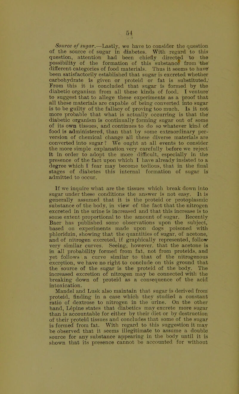 Source of sugar.—Lastlj% we have to consider the question of the source of sugar in diabetes. With regard to thus question, attention had been chiefly directed to the possibility of the formation of this substance from tlie different categories of food materials. Thus it seems to have been satisfactorily established that sugar is excreted whether carbohydrate is given or proteid or fat is substituted.' From this it is concluded that sugar is formed by the diabetic organism from all these kinds of food. I venture' to suggest that to allege these experiments as a proof that all these materials are capable of being converted into sugar is to be guilty of the fallacy of proving too much. Is it not more probable that what is actually occurring is that the diabetic organism is continually forming sugar out of some of its o'wn tissues, and continues to do so whatever kind of food is administered, than that by some extraordinary per- version of chemical change all these diverse materials are converted into sugar ? We ought at all events to consider the more simple explanation very carefully before we reject it in order to adopt the more diflicult, especially in the presence of the fact upon which I have already insisted to a degree which I fear may become tedious, that in the final stages of diabetes this internal formation of sugar is admitted to occur. If we inquire what are the tissues which break down into sugar under these conditions the answer is not easy. It is generally assumed that it is the proteid or protoplasmic substance of the body, in view of the fact that the nitrogen excreted in the urine is increased and that this increase is to some extent proportional to the amount of sugar. Eecently Baer has published some observations upon the subject, based on experiments made upon dogs poisoned with phloridzin, showing that the quantities of sugar, of acetone, and of nitrogen excreted, if graphically represented, follow very similar curves. Seeing, however, that the acetone is in all probability formed from fat, not from proteids, and yet follows a curve similar to that of the nitrogenous excretion, we have no right to conclude on this ground that the source of the sugar is the proteid of the body. The increased excretion of nitrogen may be connected with the breaking down of proteid as a consequence of the acid intoxication. Mandel and Lusk also maintain that sugar is derived from proteid. finding in a case which they studied a constant ratio of dextrose to nitrogen in the urine. On the other hand, L6pine states that diabetics may excrete more sugar than is accountable for either by their diet or by destruction of their proteid tissues and concludes that some of the sugar is formed' from fat. With regard to this suggestion it may be observed that it seems illegitimate to assume a double source for any substance appearing in the body until it is shown that its presence cannot be accounted for without