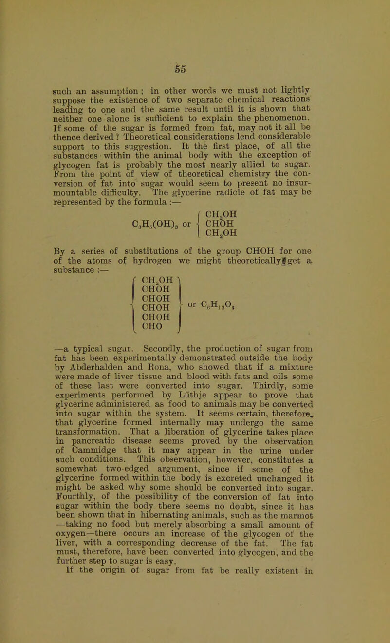 such an assumption ; in other words we must not lightly suppose the existence of two separate chemical reactions leading to one and the same result until it is shown that neither one alone is sufficient to explain the phenomenon. If some of the sugar is formed from fat, may not it all be thence derived ? Theoretical considerations lend considerable supp)ort to this suggestion. It the first place, of all the substances • within the animal body with the exception of glycogen fat is probably the most nearly allied to sugar. From the point of view of theoretical chemistry the con- version of fat into sugar would seem to present no insur- mountable difficulty. The glycerine radicle of fat may be represented by the formula :— By a series of substitutions of the group CHOH for one of the atoms of hydrogen we might theoretically8 get a substance :— CH..OH ^ CHOH CHOH nun ' CHOH f CHOH ICHO J —a typical sugar. Secondly, the production of sugar from fat has been experimentally demonstrated outside the body by Abderhalden and Rona, who showed that if a mixture were made of liver tissue and blood with fats and oils some of these last were converted into sugar. Thirdly, some experiments performed by Liithje appear to prove that glycerine administered as food to animals may be converted into sugar within the system. It seems certain, therefore, that glycerine formed internally may undergo the same transformation. That a liberation of glycerine takes place in pancreatic disease seems proved by the observation of Cammidge that it may appear in the urine under such conditions. This observation, however, constitutes a somewhat two-edged argument, since if some of the glycerine formed within the body is excreted unchanged it might be asked why some should be converted into sugar. Fourthly, of the possibility of the conversion of fat into sugar within the body there seems no doubt, since it has been shown that in hibernating animals, such as the marmot —taking no food but merely absorbing a small amount of oxygen—there occurs an increase of the glycogen of the liver, with a corresponding decrease of the fat. The fat must, therefore, have been converted into glycogen, and the further step to sugar is easy. If the origin of sugar from fat be really existent in