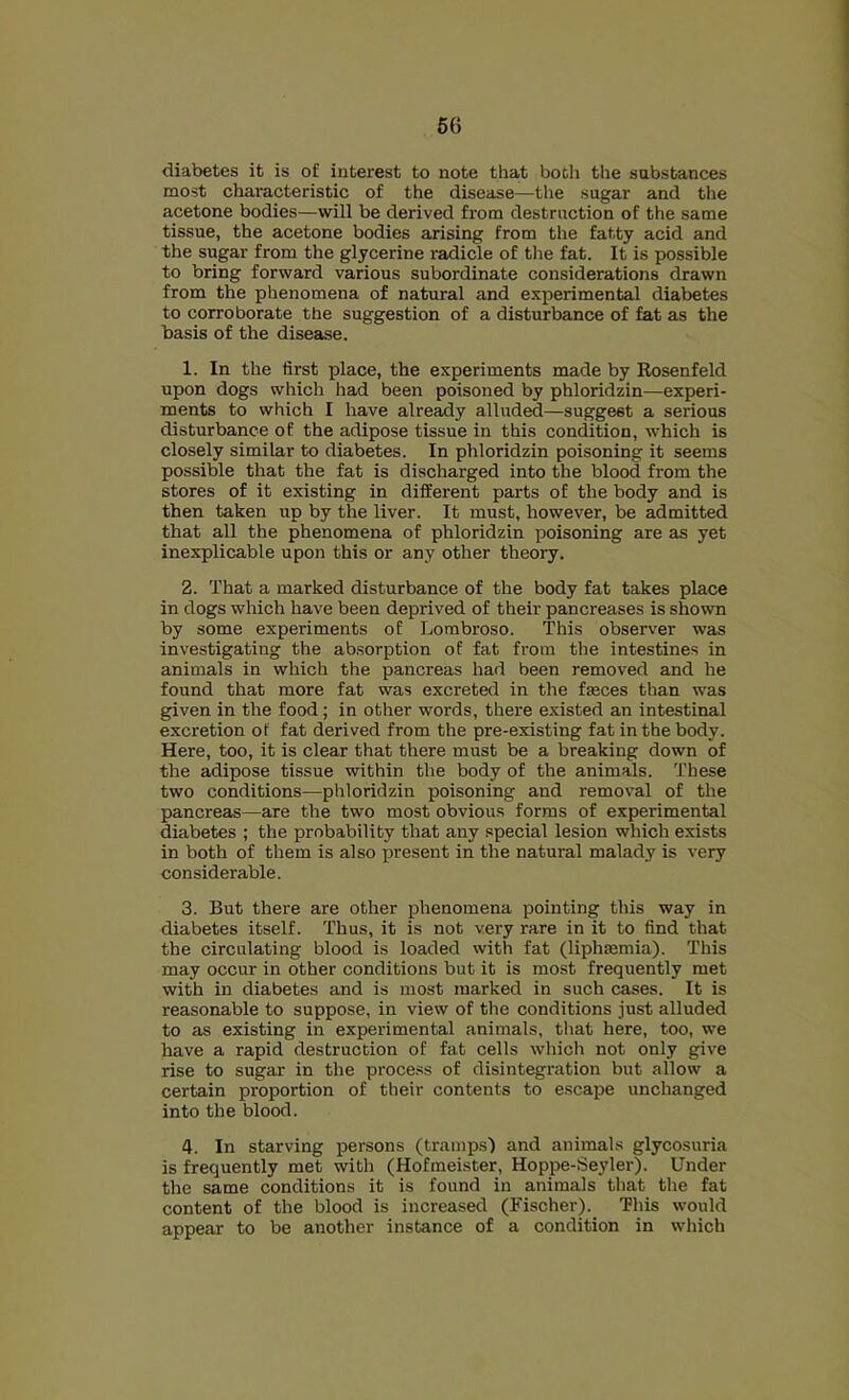 diabetes it is of interest to note that both the substances most characteristic of the disease—the sugar and the acetone bodies—will be derived from destruction of the same tissue, the acetone bodies arising from tlie fatty acid and the sugar from the glycerine radicle of the fat. It is possible to bring forward various subordinate considerations drawn from the phenomena of natural and experimental diabetes to corroborate the suggestion of a disturbance of fat as the basis of the disease. 1. In the first place, the experiments made by Kosenfeld upon dogs which had been poisoned by phloridzin—experi- ments to which I have already alluded—suggest a serious disturbance of the adipose tissue in this condition, which is closely similar to diabetes. In phloridzin poisoning it seems possible that the fat is discharged into the blood from the stores of it existing in different parts of the body and is then taken up by the liver. It must, however, be admitted that all the phenomena of phloridzin poisoning are as yet inexplicable upon this or any other theory. 2. That a marked disturbance of the body fat takes place in dogs which have been deprived of their pancreases is shown by some experiments of Lombroso. This observer was investigating the absorption of fat from the intestines in animals in which the pancreas had been removed and he found that more fat was excreted in the fjeces than was given in the food; in other words, there existed an intestinal excretion of fat derived from the pre-existing fat in the body. Here, too, it is clear that there must be a breaking down of the adipose tissue within the body of the animals. These two conditions—phloridzin poisoning and removal of the pancreas—are the two most obvious forms of experimental diabetes ; the probability that any special lesion which exists in both of them is also present in the natural malady is very considerable. 3. But there are other phenomena pointing this way in diabetes itself. Thus, it is not very rare in it to find that the circulating blood is loaded with fat (liphsemia). This may occur in other conditions but it is most frequently met with in diabetes and is most marked in such cases. It is reasonable to suppose, in view of the conditions just alluded to as existing in experimental animals, that here, too, we have a rapid destruction of fat cells which not only give rise to sugar in the process of disintegration but allow a certain proportion of their contents to escape unchanged into the blood. 4. In starving persons (tramps) and animals glycosuria is frequently met with (Hofmeister, Hoppe-Seyler). Under the same conditions it is found in animals that the fat content of the blood is increased (Fischer). This would appear to be another instance of a condition in which
