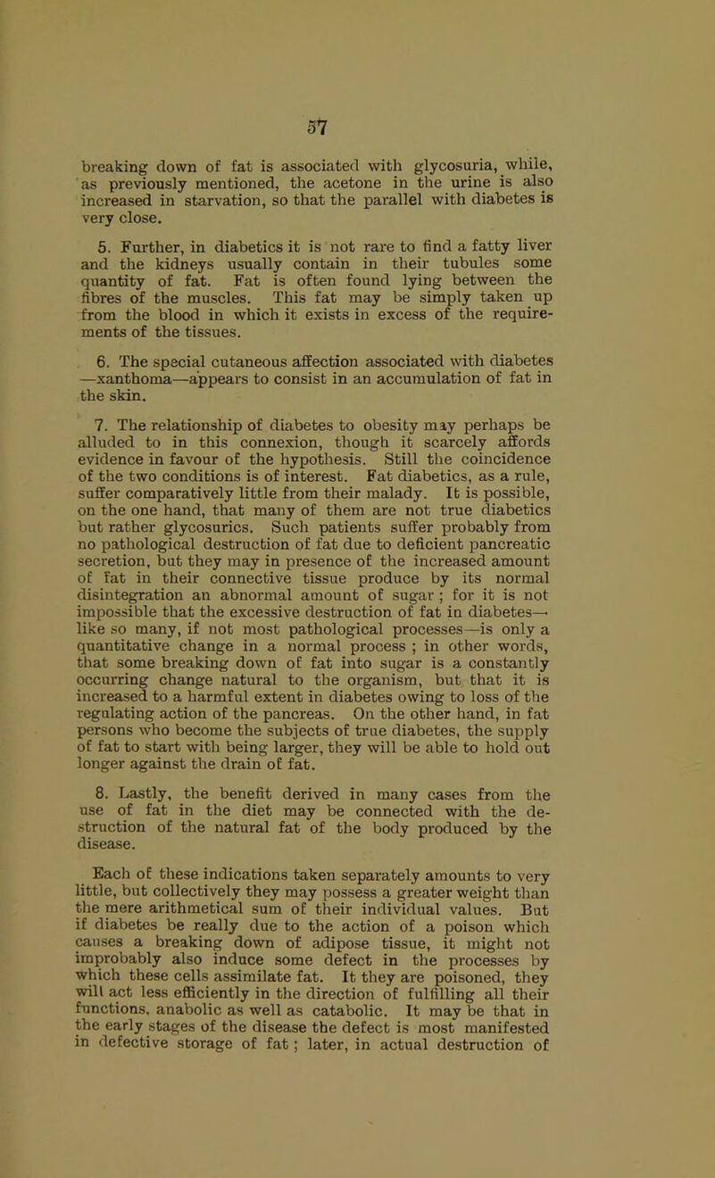 37 breaking down of fat is associated with glycosuria, while, as previously mentioned, the acetone in the urine is also increased in starvation, so that the parallel with diabetes is very close. 5. Further, in diabetics it is not rare to find a fatty liver and the kidneys usually contain in their tubules some quantity of fat. Fat is often found lying between the fibres of the muscles. This fat may be simply taken up from the blood in which it exists in excess of the require- ments of the tissues. 6. The special cutaneous affection associated with diabetes —xanthoma—appears to consist in an accumulation of fat in the skin. 7. The relationship of diabetes to obesity may perhaps be alluded to in this connexion, though it scarcely affords evidence in favour of the hypothesis. Still the coincidence of the two conditions is of interest. Fat diabetics, as a rule, suffer comparatively little from their malady. It is possible, on the one hand, that many of them are not true diabetics but rather glycosurics. Such patients suffer probably from no pathological destruction of fat due to deficient pancreatic secretion, but they may in presence of the increased amount of Fat in their connective tissue produce by its normal disintegration an abnormal amount of sugar ; for it is not impossible that the excessive destruction of fat in diabetes^ like so many, if not most pathological processes—is only a quantitative change in a normal process ; in other words, that some breaking down of fat into sugar is a constantly occurring change natural to the organism, but that it is increased to a harmful extent in diabetes owing to loss of the regulating action of the pancreas. On the other hand, in fat persons who become the subjects of true diabetes, the supply of fat to start with being larger, they will be able to hold out longer against the drain of fat. 8. Lastly, the benefit derived in many cases from the use of fat in the diet may be connected with the de- struction of the natural fat of the body produced by the disease. Eacli of these indications taken separately amounts to very little, but collectively they may possess a greater weight than the mere arithmetical sum of their individual values. But if diabetes be really due to the action of a poison which causes a breaking down of adipose tissue, it might not improbably also induce some defect in the processes by which these cells assimilate fat. It they are poisoned, they will act less efficiently in the direction of fulfilling all their functions, anabolic as well as catabolic. It may be that in the early stages of the disease the defect is most manifested in defective storage of fat; later, in actual destruction of