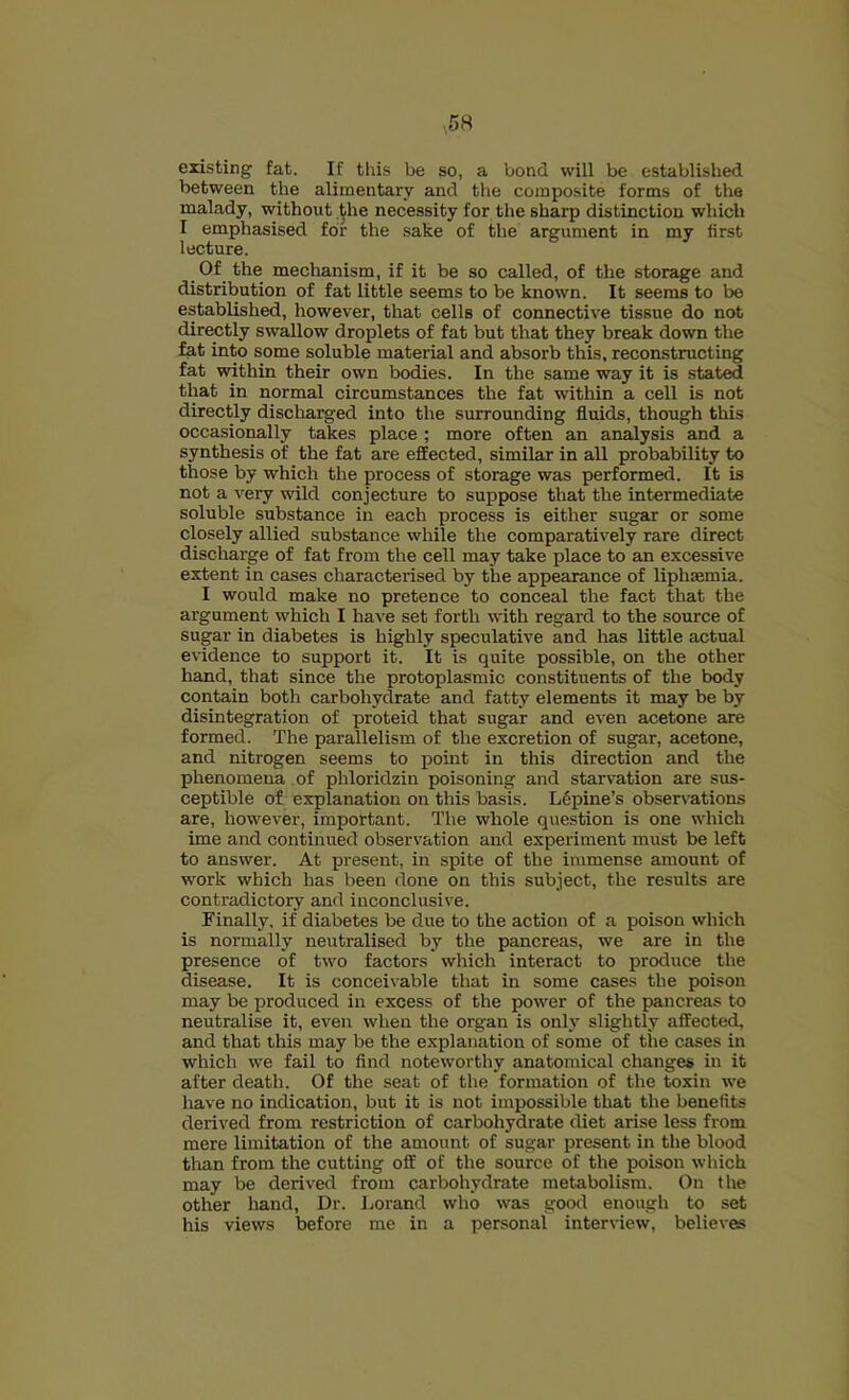 existing fat. If this be so, a bond will be established between the alimentary and the composite forms of the malady, without ^he necessity for the sharp distinction which I emphasised for the sake of the argument in my first lecture. Of the mechanism, if it be so called, of the storage and distribution of fat little seems to be known. It seems to be established, however, that cells of connective tissue do not directly swallow droplets of fat but that they break down the fat into some soluble material and absorb this, reconstructing fat within their own bodies. In the same way it is stated that in normal circumstances the fat within a cell is not directly discharged into the surrounding fluids, though this occasionally takes place ; more often an analysis and a synthesis of the fat are effected, similar in all probability to those by which the process of storage was performed. It is not a very wild conjecture to suppose that the intermediate soluble substance in each process is either sugar or some closely allied substance while the comparatively rare direct discliarge of fat from the cell may take place to an excessive extent in cases characterised by the appearance of liphsemia. I would make no pretence to conceal the fact that the argument which I have set forth with regard to the source of sugar in diabetes is highly speculative and has little actual evidence to support it. It is quite possible, on the other hand, that since the protoplasmic constituents of the body contain both carbohydrate and fatty elements it may be by disintegration of proteid that sugar and even acetone are formed. The parallelism of the excretion of sugar, acetone, and nitrogen seems to point in this direction and the phenomena of phloridzin poisoning and starvation are sus- ceptible of explanation on this basis. Lupine’s observations are, however, irapottant. The whole question is one which ime and continued observation and experiment must be left to answer. At present, in spite of the immense amount of work which has been done on this subject, the results are contradictory and inconclusive. Finally, if diabetes be due to the action of a poison which is normally neutralised by the pancreas, we are in the presence of two factors which interact to produce the disease. It is conceivable that in some cases the poison may be produced in excess of the power of the pancreas to neutralise it, even when the organ is only slightly affected, and that this may be the explanation of some of the cases in which we fail to find noteworthy anatomical changes in it after death. Of the seat of the formation of the toxin we have no indication, but it is not impossible that the benefits derived from restriction of carbohydrate diet arise less from mere limitation of the amount of sugar present in the blood than from the cutting off of the source of the poison which may be derived from carbohydrate metabolism. On the other hand. Dr. Lorand who was good enough to set his views before me in a personal interview, believes