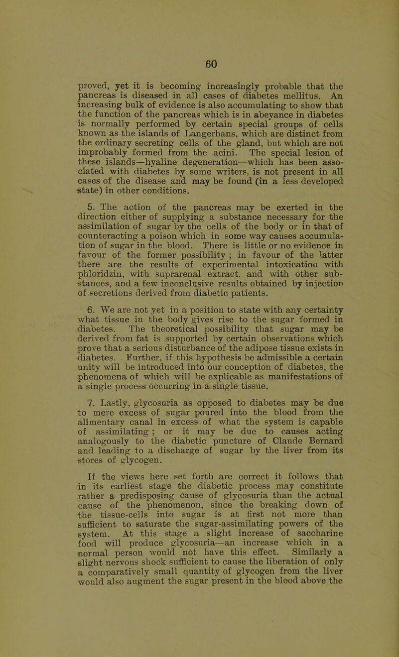proved, yet it is becoming increasingly probable that the pancreas is diseased in all cases of diabetes mellitus. An increasing bulk of evidence is also accumulating to show that the function of the pancreas which is in abeyance in diabetes is normally performed by certain special groups of cells known as the islands of Langerhans, which are distinct from the ordinary secreting cells of the gland, but which are not improbably formed from the acini. The special lesion of these islands—hyaline degeneration—which has been asso- ciated with diabetes by some writers, is not present in all cases of the disease and may be found (in a less developed •state) in other conditions. 5. The action of the pancreas may be exerted in the direction either of supplying a substance necessary for the assimilation of sugar by the cells of the body or in that of counteracting a poison which in some way causes accumula- tion of sugar in the blood. There is little or no evidence in favour of the former possibility ; in favour of the latter there are the results of experimental intoxication with phloridzin, with suprarenal extract, and with other sub- •stances, and a few inconclusive results obtained by injection of .secretions derived from diabetic patients. 6. We are not yet in a position to state with any certainty what tissue in the body gives rise to the sugar formed in diabetes. The theoretical possibility that sugar may be derived from fat is supported by certain observations which prove that a serious disturbance of the adipose tissue exists in diabetes. Further, if this hypothesis be admissible a certain unity will be introduced into our conception of diabetes, the phenomena of which will be explicable as manifestations of a single process occurring in a single tissue. 7. Lastly, glycosuria as opposed to diabetes may be due to mere excess of sugar poured into the blood from the alimentaxy canal in excess of what the system is capable of assimilating ; or it may be due to causes acting analogously to the diabetic puncture of Claude Bernard and leading to a discharge of sugar by the liver from its ■stores of glycogen. If the views here set forth are correct it follows that in its earliest stage the diabetic process may constitute rather a predisposing cause of glycosuria than the actual cause of the phenomenon, since the breaking down of the tissue-cells into sugar is at first not more than sufficient to saturate the sugar-assimilating powers of the system. At this stage a slight increase of saccharine food will produce glycosuria—an increase which in a normal person would not have this effect. Similarly a slight nervous shock sufficient to cause the liberation of only a comparatively small quantity of glycogen from the liver would also augment the sugar present in the blood above the